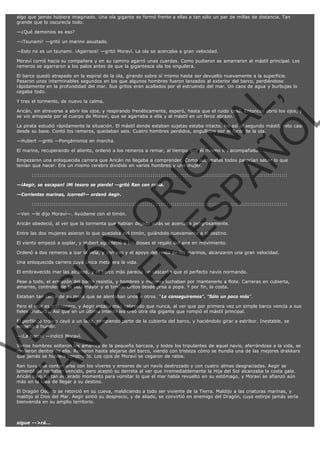 algo que jamás hubiera imaginado. Una ola gigante se formó frente a ellas a tan sólo un par de millas de distancia. Tan
grande que lo oscurecía todo.
—¿Qué demonios es eso?
—¡Tsunami! —gritó un marino asustado.
—Esto no es un tsunami. ¡Agarraos! —gritó Moraví. La ola se acercaba a gran velocidad.
Moraví corrió hacia su compañera y en su camino agarró unas cuerdas. Como pudieron se amarraron al mástil principal. Los
remeros se agarraron a los palos antes de que la gigantesca ola los engullera.

VE
FA R
SI
N
FI ÓN
C
O
EN R
IG
ES I
N
PA A
L,
Ñ
O
L

El barco quedó atrapado en la espiral de la ola, girando sobre sí mismo hasta ser devuelto nuevamente a la superficie.
Pasaron unos interminables segundos en los que algunos hombres fueron lanzados al exterior del barco, perdiéndose
rápidamente en la profundidad del mar. Sus gritos eran acallados por el estruendo del mar. Un caos de agua y burbujas lo
cegaba todo.
Y tras el tormento, de nuevo la calma.

Aricán, sin atreverse a abrir los ojos, y respirando frenéticamente, esperó, hasta que el ruido cesó. Entonces abrió los ojos, y
se vio arropada por el cuerpo de Moraví, que se agarraba a ella y al mástil en un feroz abrazo.

La pirata estudió rápidamente la situación. El mástil donde estaban sujetas estaba intacto. No así el segundo mástil, roto casi
desde su base. Contó los remeros, quedaban seis. Cuatro hombres perdidos, engullidos por el furor de la ola.
—Hubert —gritó —Pongámonos en marcha.

El marino, recuperando el aliento, ordenó a los remeros a remar, al tiempo que él mismo los acompañaba.

Empezaron una enloquecida carrera que Aricán no llegaba a comprender. Como autómatas todos parecían saber lo que
tenían que hacer. Era un mismo cerebro dividido en varios hombres y una mujer.
:::::::::::::::::::::::::::::::::::::::::::::::::::::::::::::::::::::::::::::::::::::::::::::::::::::::::::::::::::::::::::::::

—¡Aegir, se escapan! ¡Mi tesoro se pierde! —gritó Ran con rabia.
—Corrientes marinas, ¡corred!— ordenó Aegir.

:::::::::::::::::::::::::::::::::::::::::::::::::::::::::::::::::::::::::::::::::::::::::::::::::::::::::::::::::::::::::::::::

—Ven —le dijo Moraví—. Ayúdame con el timón.

Aricán obedeció, al ver que la tormenta que habían dejado atrás se acercaba peligrosamente.
Entre las dos mujeres asieron lo que quedaba del timón, guiándolo nuevamente a si destino.
El viento empezó a soplar, y Hubert agradeció a los dioses el regalo del aire en movimiento.

Ordenó a dos remeros a izar la vela, y con eso y el apoyo del resto de los marinos, alcanzaron una gran velocidad.
Una enloquecida carrera cuya única meta era la vida.

El embravecido mar las alcanzó, y el barco más parecía un cascarón que el perfecto navío normando.

Pese a todo, el armazón del barco resistía, y hombres y mujeres luchaban por mantenerlo a flote. Carreras en cubierta,
amarres, controles de la vela mayor y el timón. Gritos desde proa a popa. Y por fin, la costa.
Estaban tan cerca de su meta que se alentaban unos a otros. "Lo conseguiremos". "Sólo un poco más".

Pero el mar es traicionero, y Aegir estaba más cabreado que nunca, al ver que por primera vez un simple barco vencía a sus
fieles criaturas. Así que en un último intento les creó otra ola gigante que rompió el mástil principal.
El perfilado tronco cayó a un lado, rompiendo parte de la cubierta del barco, y haciéndolo girar a estribor. Inestable, se
empezó a hundir.
—¡La barca! —indicó Moraví.

Varios hombres soltaron los amarres de la pequeña barcaza, y todos los tripulantes de aquel navío, aferrándose a la vida, se
metieron dentro de ella. Remaron hasta alejarse del barco, viendo con tristeza cómo se hundía una de las mejores drakkars
que jamás se hubiera construido. Los ojos de Moraví se cegaron de rabia.
Ran tuvo que contentarse con los víveres y enseres de un navío destrozado y con cuatro almas desgraciadas. Aegir se
lamentó de no haber vencido, pero aceptó su derrota al ver que irremediablemente la Hija del Sol alcanzaba la costa gala.
Aricán tuvo su tan esperado momento para vomitar lo que el mar había revuelto en su estómago, y Moraví se afianzó aún
más en la idea de llegar a su destino.

El Dragón Oscuro se retorció en su cueva, maldiciendo a todo ser viviente de la Tierra. Maldijo a las criaturas marinas, y
maldijo al Dios del Mar. Aegir sintió su desprecio, y de aliado, se convirtió en enemigo del Dragón, cuya estirpe jamás sería
bienvenida en su amplio territorio.

sigue -->rá...

 