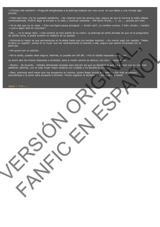—¿Tienes más hambre? —Preguntó dirigiéndose a la pelirroja todavía con una curva  en sus labios y una mirada algo
picante.
—Todo está bien, me he quedado satisfecha. —Se ruborizó ante los pícaros ojos, segura de que la morena la había pillado
contemplándola. Prefirió dejar la timidez a un lado y continuó vacilante. —Me llamo Aricán.... y  yo...., gracias por todo.
—Ya te dije que no es nada. —Tras una ligera pausa prosiguió. — Aricán ¿eh?, un nombre curioso. Y bien, Aricán, —recalcó
—¿vas a algún sitio en concreto?
—No...., no lo tengo claro. —Una sombra se hizo dueña de su rostro. La pelirroja se sintió aliviada de que no le preguntara
de dónde venía, si podía evitarlo no hablaría de su pasado.

VE
FA R
SI
N
FI ÓN
C
O
EN R
IG
ES I
N
PA A
L,
Ñ
O
L

—Entonces lo mejor es que permanezcas en la aldea hasta que tus heridas mejoren. —Su mente vagó con rapidez. "Helen,
te llevo un regalito", pensó en la mujer que tan cariñosamente la atendió a ella, seguro que estará encantada con la
pelirroja.
—No quiero ser un estorbo.

—No lo serás, puedes estar segura. Además, tú puedes ser útil allí. —Fue la rápida respuesta de Moraví.
La joven alzó los brazos dispuesta a protestar, pero a medio camino se detuvo, con aire de resignación.

—Bueno... de acuerdo. —Estaba demasiado cansada para discutir así que ya decidiría lo que iba a hacer con su vida más
adelante, además, con la ruda mujer mejor andarse con cuidado y no llevarle la contraria.
—Bien, entonces será mejor que nos pongamos en camino, quiero llegar pronto a la aldea. —Sin más se levantó,
acercándose a la joven para ayudarla a levantar. Pronto cogieron el sendero que les llevaría a Swett.
 

sigue -->rá......

 