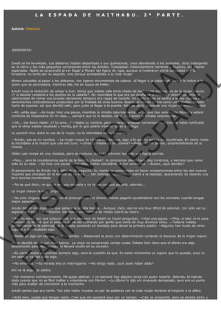 L A

E S P A D A

D E

H A I T H A B U .

2 ª

P A R T E .

Autora: Obeluxa

¡DESPIERTA!

VE
FA R
SI
N
FI ÓN
C
O
EN R
IG
ES I
N
PA A
L,
Ñ
O
L

Swett se ha levantado. Los aldeanos habían despertado a sus quehaceres, unos atendiendo a los animales, otros trabajando
en la tierra y los más pequeños correteando entre los árboles. Trabajaban indistintamente hombres y mujeres, sin labores
separadas. Nadie se sorprendió al ver llegar a Moraví tan ligera de ropa, aunque sí mostraron cierta curiosidad por la
forastera, no tanto por su aspecto, sino porque acompañaba a la ruda mujer.
Moraví saludaba al pasar a los aldeanos, con ligeros movimientos de cabeza. Al llegar a la cabaña de Trebor le indicó a la
joven que se acomodara, mientras ella iría en busca de Helen.

Aricán tuvo la tentación de volver a huir; ahora que estaba sola tenía miedo de las futuras intenciones de la mujer oscura.
¿Y si decidía venderla a los dueños de la cabaña?. No recordaba lo que era ser dueña de si misma, y ahora que tenía la
oportunidad de tomar sus propias decisiones tampoco era capaz de hacerlo. En cierto modo se sentía a la vez cautiva y libre,
sentimientos contradictorios producidos por la frialdad de unos luceros. Bueno, al menos no era como Lord Weillor. Estaba
harta de esperar, así que decidió salir, pero justo al llegar a la puerta, ésta se abrió, entrando una mujer de mediana edad.
—Ah, estás aquí. —la mujer hizo una pausa, mientras la miraba calurosamente. — Se que has venido con Moraví y estaré
contenta de hospedarte en mi casa..., siempre que tú lo desees, claro. —La joven la miraba sorprendida.

—Oh... me llamo Helen. ¿Y tú eres...? —Sabía su nombre, pero esperaba entablar conversación. Moraví le había notificado
que la chica estaba asustada y herida, por lo que podría intentar darse a la fuga.
Le pareció muy dulce la voz de la mujer, no la intimidaba como la morena.

—Aricán, ese es mi nombre. —La mujer mayor la miraba con ternura, algo a lo que no estaba acostumbrada. En cierto modo
le recordaba a la madre que una vez tuvo. —¿Eres la madre de la morena? —Preguntó sin pensar, sorprendiéndose de si
misma.
Helen casi rompe en una risotada, pero se contuvo, dejando entrever tan solo una ligera sonrisa.

—Noo... pero la consideramos parte de la familia. ¿Sabes?, la conocemos desde hace diez inviernos, y siempre que viene
ésta es su casa. —Se hizo una pausa entre ellas, ambas estudiándose con curiosidad. —Bueno, ¿qué decides?

El pensamiento de Aricán no estaba en la pregunta. Su mente se concentraba en hacer comparaciones entre las dos nuevas
mujeres que entraban en la escena de su vida, ... tan distintas. Lentamente volvió a la realidad, apareciendo de repente una
leve sonrisa incontrolada.
—No se qué decir, no quiero ser una molestia y no tengo con qué pagarlo, además...
La mujer mayor la interrumpió.

—No eres ninguna molestia, y no te preocupes por el dinero. Podrás pagarlo ayudándome con los animales cuando tengas
mejor aspecto.

Aricán dió un respingo. Así que sabía que estaba herida... Aunque, claro, eso no era muy dificil de adivinar, con sólo ver su
aspecto era más que suficiente. De nuevo una sombra de miedo cubrió su rostro.

—Ey, no tienes por qué preocuparte. Los aldeanos de Swett no hacen preguntas. —Hizo una pausa. —Mira, si esto sirve para
convencerte te diré que el poblado se ha ido formando por gente que venía de muy diversos sitios. —Todavía notaba
desconfianza en la pelirroja, se lo estaba poniendo en bandeja para lanzar la primera piedra. —Algunos han huido de otros
lugares y han acabado aquí.
—Nadie da algo sin esperar nada a cambio. —Respondió la joven con determinación cortando el discurso de la mujer mayor.
Helen decidió atacar con más fuerza.  La chica no comprendía ciertas cosas. Estaba bien claro que el afecto era algo
desconocido para ella, aunque lo llevara oculto en su corazón.

—Es cierto, todos esperamos siempre algo, pero la cuestión es qué. En estos momentos yo espero que te quedes, pues tú
sin saberlo ya has dado algo.
—No entiendo. —Su mirada era un interrogante. —No tengo nada, ¿qué pude haber dado?
Ahí va la segunda piedra.

—De momento entretenimiento. Me gusta platicar, y no siempre hay alguien cerca con quien hacerlo. Además, te habrás
dado cuenta que no es fácil hablar y entenderse con Moraví. —Lo último lo dijo sin creérselo demasiado, pero era un punto
más para acabar de convencer a la muchacha.
Aricán pensó que era cierto. Tan sólo había cruzado un par de palabras con la ruda mujer durante el trayecto a la aldea.
—Está bien, puede que tengas razón. Creo que me quedaré aquí por un tiempo. —Casi se arrepintió, pero ya estaba dicho y

 