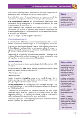 Estas válvulas se abren y cierran, permitiendo el paso de la sangre desde las
aurículas hacia los ventrículos, pero no en sentido contrario.
En el inicio de la aorta y de la arteria pulmonar se encuentran las válvulas
semilunares, que impiden el retroceso de la sangre a los ventrículos.
A las aurículas llegan las venas. A la aurícula izquierda llegan cuatro venas
pulmonares, dos de cada pulmón. A la aurícula derecha llegan dos venas
cavas, con sangre de todo elcuerpo.
De los ventrículos salen las arterias. Del ventrículo derecho parte la arte-
ria pulmonar, que se divide en dos ramas que conducen la sangre a cada uno
de los pulmones. Del ventrículo izquierdo sale la arteria aorta, que impulsa
la sangre al resto del cuerpo.
Observa la imagen y prende las partes del corazón.
¿Cómo funciona el corazón?
El funcionamiento del corazón consiste básicamente en dos tipos de movi-
mientos coordinados, que tienen lugar en las aurículas y en los ventrículos.
Como sus paredes son musculosas, el corazón puede dilatarse y contraerse.
Se llama diástole a la dilatación del corazón cuando se llena de sangre, y va
seguida de la sístole o contracción del corazón para bombearla (que es lo
que nosotros sentimos como un latido).
La secuencia de movimientos alternantes de contracción y relajación de las
cavidades del corazón, mediante los cuales este recoge sangre de las venas
y la impulsa a las arterias, se denomina ciclo cardiaco.
La doble circulación
Los seres humanos presentamos un tipo de circulación denominada doble
y completa.
Nuestra circulación es doble porque la sangre se desplaza por todo el cuerpo
a través de dos circuitos conectados en serie:
• Circuito pulmonar
• Circuito general
Nuestra circulación es completa, porque no hay mezcla de sangre rica en
oxígeno, que llega a la mitad izquierdo del corazón, con sangre pobre en oxí-
geno, que llega al lado derecho del corazón.
Circulación pulmonar. Se establece entre el corazón y los pulmones. Tiene
la función de efectuar el intercambio de los gases respiratorios, el oxígeno
y el dióxido de carbono.
Comienza con la contracción del ventrículo derecho, que envía sangre
venosa a la arteria pulmonar. La arteria se divide en dos ramas, que pene-
tran en los pulmones y se ramifican para formar capilares, a través de los
cuales se efectúa el intercambio de los gases respiratorios.
La sangre oxigenada o arterial regresa por las venas pulmonares hasta la
aurícula izquierda, que se halla relajada.
Unidad 4: Las personas y la salud. Alimentación y nutrición humanas
[113 ]Educación Secundaria para Personas Adultas
El pulso
El pulso o frecuencia
cardiaca es la medida de lo
rápido que late el corazón.
En reposo, un corazón
normal late alrededor de 70
veces por minuto.
El ejercicio físico
Produce cambios en nuestro
organismo que mejoran la
calidad de vida y evitan o
retrasan la aparición de
enfermedades (infartos,
arteriosclerosis, obesidad,
osteoporosis, etc).
Provoca un ligero aumento
del tamaño del corazón, que
permite aportar más sangre
a las células en cada
contracción, y disminuir la
frecuencia cardiaca.
Aumenta la elasticidad de los
vasos sanguíneos,
disminuyendo la tensión
arterial.
Aumenta el número de
capilares, por lo que las
células musculares disponen
más fácilmente de nutrientes
y oxígeno, y eliminan antes
los desechos.
Y tiene más beneficios.
 