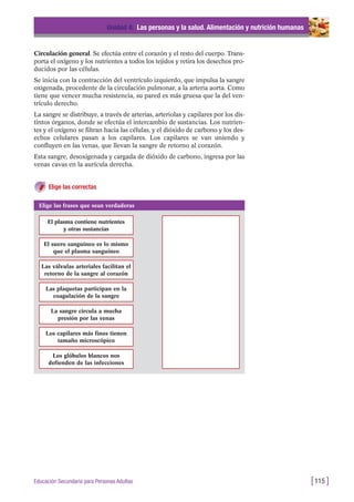 Circulación general. Se efectúa entre el corazón y el resto del cuerpo. Trans-
porta el oxígeno y los nutrientes a todos los tejidos y retira los desechos pro-
ducidos por las células.
Se inicia con la contracción del ventrículo izquierdo, que impulsa la sangre
oxigenada, procedente de la circulación pulmonar, a la arteria aorta. Como
tiene que vencer mucha resistencia, su pared es más gruesa que la del ven-
trículo derecho.
La sangre se distribuye, a través de arterias, arteriolas y capilares por los dis-
tintos órganos, donde se efectúa el intercambio de sustancias. Los nutrien-
tes y el oxígeno se filtran hacia las células, y el dióxido de carbono y los des-
echos celulares pasan a los capilares. Los capilares se van uniendo y
confluyen en las venas, que llevan la sangre de retorno al corazón.
Esta sangre, desoxigenada y cargada de dióxido de carbono, ingresa por las
venas cavas en la aurícula derecha.
Elige las correctas
Unidad 4: Las personas y la salud. Alimentación y nutrición humanas
[115 ]Educación Secundaria para Personas Adultas
Elige las frases que sean verdaderas
El plasma contiene nutrientes
y otras sustancias
El suero sanguíneo es lo mismo
que el plasma sanguíneo
Las válvulas arteriales facilitan el
retorno de la sangre al corazón
Las plaquetas participan en la
coagulación de la sangre
La sangre circula a mucha
presión por las venas
Los capilares más finos tienen
tamaño microscópico
Los glóbulos blancos nos
defienden de las infecciones
 