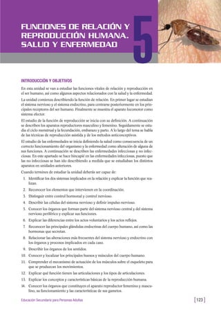 INTRODUCCIÓN Y OBJETIVOS
En esta unidad se van a estudiar las funciones vitales de relación y reproducción en
el ser humano, así como algunos aspectos relacionados con la salud y la enfermedad.
La unidad comienza describiendo la función de relación. En primer lugar se estudian
el sistema nervioso y el sistema endocrino, para centrarse posteriormente en los prin-
cipales receptores del ser humano. Finalmente se muestra el aparato locomotor como
sistema efector.
El estudio de la función de reproducción se inicia con su definición. A continuación
se describen los aparatos reproductores masculino y femenino. Seguidamente se estu-
dia el ciclo menstrual y la fecundación, embarazo y parto. A lo largo del tema se habla
de las técnicas de reproducción asistida y de los métodos anticonceptivos.
El estudio de las enfermedades se inicia definiendo la salud como consecuencia de un
correcto funcionamiento del organismo y la enfermedad como alteración de alguna de
sus funciones. A continuación se describen las enfermedades infecciosas y no infec-
ciosas. En este apartado se hace hincapié en las enfermedades infecciosas, puesto que
las no infecciosas se han ido describiendo a medida que se estudiaban los distintos
aparatos en unidades anteriores.
Cuando termines de estudiar la unidad deberás ser capaz de:
1. Identificar los dos sistemas implicados en la relación y explicar la función que rea-
lizan.
2. Reconocer los elementos que intervienen en la coordinación.
3. Distinguir entre control hormonal y control nervioso.
4. Describir las células del sistema nervioso y definir impulso nervioso.
5. Conocer los órganos que forman parte del sistema nervioso central y del sistema
nervioso periférico y explicar sus funciones.
6. Explicar las diferencias entre los actos voluntarios y los actos reflejos.
7. Reconocer las principales glándulas endocrinas del cuerpo humano, así como las
hormonas que secretan.
8. Relacionar las alteraciones más frecuentes del sistema nervioso y endocrino con
los órganos y procesos implicados en cada caso.
9. Describir los órganos de los sentidos.
10. Conocer y localizar los principales huesos y músculos del cuerpo humano.
11. Comprender el mecanismo de actuación de los músculos sobre el esqueleto para
que se produzcan los movimientos.
12. Explicar qué función tienen las articulaciones y los tipos de articulaciones.
13. Explicar los conceptos y características básicas de la reproducción humana.
14. Conocer los órganos que constituyen el aparato reproductor femenino y mascu-
lino, su funcionamiento y las características de sus gametos.
[123 ]Educación Secundaria para Personas Adultas
FUNCIONES DE RELACIÓN Y
REPRODUCCIÓN HUMANA.
SALUD Y ENFERMEDAD
5
 