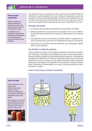 CIENCIAS DE LA NATURALEZA
La explicación que se acepta hoy en día es que la materia está formada por
partículas. La partícula grande es la que vemos y las pequeñas no, pero las
pequeñas se mueven desordenadamente y al chocar con la grande hacen que
se mueva. De esta forma, las partículas de aire son las que hacen que se
muevan las pequeñas partículas que parecen estar suspendidas en el aire.
Principios del modelo
1. La materia está formada por partículas muy pequeñas e invisibles.
2. Todas las partículas de una sustancia son iguales entre sí, pero diferen-
tes de las de otras sustancias. Por ejemplo, se diferencian en la masa que
tienen.
3. Las partículas están en movimiento constante debido a la agitación tér-
mica, de forma que al aumentar la temperatura se mueven más deprisa.
4. Hay fuerzas de atracción entre las partículas, que disminuyen rápida-
mente con la distancia.
Ley de Boyle y modelo de partículas
¿Cómo podemos explicar la ley de Boyle utilizando el modelo de partícu-
las? Volvamos a la jeringa, que está llena de un gas incoloro cuyas partícu-
las son invisibles, porque son extraordinariamente pequeñas. Si empujamos
el émbolo para disminuir el volumen, la superficie sobre la que chocan las
partículas es menor, y chocan con la misma intensidad sobre las paredes
interiores de la jeringa. En la expresión F/S se mantiene constante el nume-
rador y disminuye el denominador, con lo que el cociente aumenta; es decir,
la presión es mayor.
Leyes de Gay-Lussac y modelo de partículas
[14 ] Módulo 3
Diferenciando
propiedades
Según el modelo de la
materia propuesto, las
partículas se mueven más
deprisa conforme mayor es
la temperatura del gas.
La velocidad es una
propiedad de las partículas,
mientras que la temperatura
es una propiedad de la
sustancia formada por esas
partículas.
Gases licuados
Si las partículas de un gas
llegan a estar
suficientemente cerca,
pueden comenzar a
interaccionar, atrayéndose
entre ellas, de manera que el
estado físico pasa a ser el
líquido.
Para conseguirlo, no hay mas
que comprimir el gas todo lo
que sea necesario. De esta
forma se licúa el butano, ¡y
también incluso el aire!
 