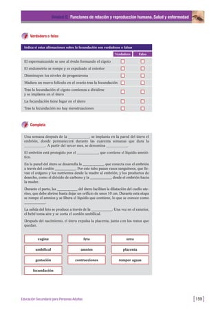 Verdadero o falso
Unidad 5: Funciones de relación y reproducción humana. Salud y enfermedad
[159 ]Educación Secundaria para Personas Adultas
FalsoVerdadero
El espermatozoide se une al óvulo formando el cigoto
El endometrio se rompe y es expulsado al exterior
Disminuyen los niveles de progesterona
Madura un nuevo folículo en el ovario tras la fecundación
Tras la fecundación el cigoto comienza a dividirse
y se implanta en el útero
La fecundación tiene lugar en el útero
Tras la fecundación no hay menstruaciones
Indica si estas afirmaciones sobre la fecundación son verdaderas o falsas
Completa
Una semana después de la ____________, se implanta en la pared del útero el
embrión, donde permanecerá durante las cuarenta semanas que dura la
____________. A partir del tercer mes, se denomina ____________.
El embrión está protegido por el ____________, que contiene el líquido amnió-
tico.
En la pared del útero se desarrolla la ____________, que conecta con el embrión
a través del cordón ____________. Por este tubo pasan vasos sanguíneos, que lle-
van el oxígeno y los nutrientes desde la madre al embrión, y los productos de
desecho, como el dióxido de carbono y la ____________, desde el embrión hacia
la madre.
Durante el parto, las ____________ del útero facilitan la dilatación del cuello ute-
rino, que debe abrirse hasta dejar un orificio de unos 10 cm. Durante esta etapa
se rompe el amnios y se libera el líquido que contiene, lo que se conoce como
____________.
La salida del feto se produce a través de la ____________. Una vez en el exterior,
el bebé toma aire y se corta el cordón umbilical.
Después del nacimiento, el útero expulsa la placenta, junto con los restos que
quedan.
vagina
umbilical placenta
feto
amnios
gestación romper aguascontracciones
fecundación
urea
 