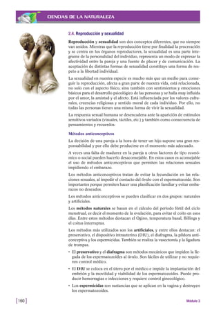 CIENCIAS DE LA NATURALEZA
2.4. Reproducción y sexualidad
Reproducción y sexualidad son dos conceptos diferentes, que no siempre
van unidos. Mientras que la reproducción tiene por finalidad la procreación
y se centra en los órganos reproductores, la sexualidad es una parte inte-
grante de la personalidad del individuo, representa un modo de expresar la
afectividad entre la pareja y una fuente de placer y de comunicación. La
aceptación de distintas formas de sexualidad constituye una forma de res-
peto a la libertad individual.
La sexualidad en nuestra especie es mucho más que un medio para conse-
guir la reproducción, afecta a gran parte de nuestra vida, está relacionada,
no solo con el aspecto físico, sino también con sentimientos y emociones
básicos para el desarrollo psicológico de las personas y se halla muy influida
por el amor, la amistad y el afecto. Está influenciada por los valores cultu-
rales, creencias religiosas y sentido moral de cada individuo. Por ello, no
todas las personas tienen una misma forma de vivir la sexualidad.
La respuesta sexual humana se desencadena ante la aparición de estímulos
sensitivos variados (visuales, táctiles, etc.) y también como consecuencia de
pensamientos y recuerdos.
Métodos anticonceptivos
La decisión de una pareja a la hora de tener un hijo supone una gran res-
ponsabilidad y por ello debe producirse en el momento más adecuado.
A veces una falta de madurez en la pareja u otros factores de tipo econó-
mico o social pueden hacerlo desaconsejable. En estos casos es aconsejable
el uso de métodos anticonceptivos que permiten las relaciones sexuales
impidiendo el embarazo.
Los métodos anticonceptivos tratan de evitar la fecundación en las rela-
ciones sexuales, al impedir el contacto del óvulo con el espermatozoide. Son
importantes porque permiten hacer una planificación familiar y evitar emba-
razos no deseados.
Los métodos anticonceptivos se pueden clasificar en dos grupos: naturales
y artificiales.
Los métodos naturales se basan en el cálculo del período fértil del ciclo
menstrual, es decir el momento de la ovulación, para evitar el coito en esos
días. Entre estos métodos destacan el Ogino, temperatura basal, Billings y
el coitus interruptus.
Los métodos más utilizados son los artificiales, y entre ellos destacan: el
preservativo, el dispositivo intrauterino (DIU), el diafragma, la píldora anti-
conceptiva y los espermicidas. También se realiza la vasectomía y la ligadura
de trompas.
• El preservativo y el diafragma son métodos mecánicos que impiden la lle-
gada de los espermatozoides al óvulo. Son fáciles de utilizar y no requie-
ren control médico.
• El DIU se coloca en el útero por el médico e impide la implantación del
embrión y la movilidad y viabilidad de los espermatozoides. Puede pro-
ducir hemorragias e infecciones y requiere control ginecológico.
• Los espermicidas son sustancias que se aplican en la vagina y destruyen
los espermatozoides.
[160 ] Módulo 3
 