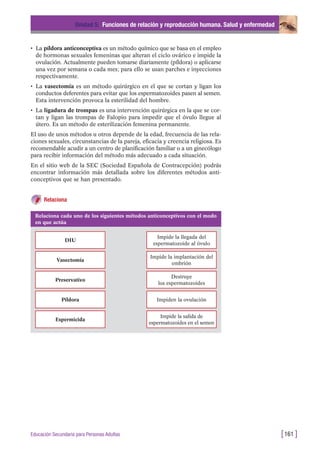 • La píldora anticonceptiva es un método químico que se basa en el empleo
de hormonas sexuales femeninas que alteran el ciclo ovárico e impide la
ovulación. Actualmente pueden tomarse diariamente (píldora) o aplicarse
una vez por semana o cada mes; para ello se usan parches e inyecciones
respectivamente.
• La vasectomía es un método quirúrgico en el que se cortan y ligan los
conductos deferentes para evitar que los espermatozoides pasen al semen.
Esta intervención provoca la esterilidad del hombre.
• La ligadura de trompas es una intervención quirúrgica en la que se cor-
tan y ligan las trompas de Falopio para impedir que el óvulo llegue al
útero. Es un método de esterilización femenina permanente.
El uso de unos métodos u otros depende de la edad, frecuencia de las rela-
ciones sexuales, circunstancias de la pareja, eficacia y creencia religiosa. Es
recomendable acudir a un centro de planificación familiar o a un ginecólogo
para recibir información del método más adecuado a cada situación.
En el sitio web de la SEC (Sociedad Española de Contracepción) podrás
encontrar información más detallada sobre los diferentes métodos anti-
conceptivos que se han presentado.
Relaciona
Unidad 5: Funciones de relación y reproducción humana. Salud y enfermedad
[161 ]Educación Secundaria para Personas Adultas
Relaciona cada uno de los siguientes métodos anticonceptivos con el modo
en que actúa
DIU
Impide la llegada del
espermatozoide al óvulo
Vasectomía
Impide la implantación del
embrión
Preservativo
Destruye
los espermatozoides
Píldora Impiden la ovulación
Espermicida
Impide la salida de
espermatozoides en el semen
 
