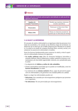 CIENCIAS DE LA NATURALEZA
3. LA SALUD Y LA ENFERMEDAD
El concepto de salud y enfermedad no es igual para todas las personas ni en
todas las sociedades, y ha variado en las distintas etapas de la historia. La
definición de la salud que da la OMS (Organización Mundial de la Salud)
es: La salud es un estado de completo bienestar físico, mental y social, y no
solamente la ausencia de enfermedad o invalidez.
Entre los factores fundamentales para conservar la salud y evitar la apari-
ción de enfermedades destacan los siguientes:
• Un medio ambiente sano, libre de elementos biológicos (microbios y
animales dañinos), físicos (radiaciones y ruidos), químicos (venenos y con-
taminantes) y de otra índole (agresividad, violencia, etc), perjudiciales para
la salud.
• La adquisición de hábitos y estilos de vida saludables.
• Ciertas características personales que no pueden ser modificadas, como los
factores hereditarios y la edad.
• La existencia de un sistema sanitario eficaz, capaz de prevenir la apari-
ción de enfermedades y de garantizar una sanidad pública de calidad.
Según su origen las enfermedades pueden ser:
• Infecciosas. Son causadas por microorganismos patógenos que penetran
en el organismo.
• No infecciosas. No son provocadas por microorganismos.
[162 ] Módulo 3
Señala cuál sería el método anticonceptivo más indicado en cada una de las
siguientes situaciones
Ligadura de
trompas/Vasectomía
Hombre que mantiene relaciones
sexuales esporádicas
Preservativo
Pareja que no desea tener hijos
nunca
Píldora/DIU
Pareja con relaciones sexuales fre-
cuentes que no desea hjos por ahora
Relaciona
 