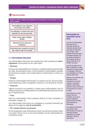Elige las correctas
Unidad 5: Funciones de relación y reproducción humana. Salud y enfermedad
[163 ]Educación Secundaria para Personas Adultas
Según la OMS, ¿cuáles de las siguientes circunstancias corresponden a esta-
dos de salud?
Anormalidad en las relaciones
con los que nos rodean
Un individuo en edad activa que
depende de terceras personas
Poder comer, jugar, trabajar,
dormir
Alteración de la estructura
anatómica
Capacidad para cumplir las tareas
que exige la vida en sociedad
3.1. Enfermedades infecciosas
Las enfermedades infecciosas son aquellas que están causadas por micro-
organismos. Estos pueden ser de cuatro tipos:
• Bacterias
Provocan las enfermedades por sí mismas o mediante sustancias producidas
por ellas, denominadas toxinas. Como ejemplo de enfermedades causadas
por bacterias se pueden citar la tuberculosis, la salmonelosis, el cólera y el
tétanos.
• Hongos
Producen enfermedades denominadas en conjunto micosis. El pie de atleta,
enfermedad muy común contagiada en piscinas, es un ejemplo de micosis.
• Protozoos
Algunos protozoos son parásitos y causan graves enfermedades como la
malaria (causada por el Plasmodium) o la enfermedad del sueño (provocada
por el Trypanosoma).
• Virus
Entre las enfermedades víricas podemos destacar el sida, la hepatitis, el
sarampión, la gripe, etc.
Las enfermedades infecciosas son contagiosas y se pueden transmitir por
alguna de las siguientes vías de transmisión:
• Por contacto directo con personas
El microorganismo pasa directamente desde una persona portadora hasta
el receptor. Ocurre así en el caso del sarampión o de las enfermedades de
transmisión sexual.
Enfermedades de
transmisión sexual
(ETS)
Las ETS son enfermedades
infecciosas que se
transmiten durante las
relaciones sexuales. Están
producidas por bacterias,
virus, hongos u otros
parásitos. No sólo afectan a
los órganos sexuales, sino
que pueden extenderse a
otros órganos de todo el
cuerpo, pudiendo ser de
carácter muy grave.
Las más frecuentes son el
SIDA, la hepatitis B, la sífilis,
la gonorrea, el herpes genital
y la candiliasis. Todas son
muy contagiosas y no existen
vacunas contra ellas.
Algunos de los síntomas más
frecuentes que las
caracterizan son picores,
manchas y erupciones
cutáneas, ulceraciones,
escozor al orinar, aumento de
las secreciones en el pene y
la vagina.
Estos síntomas no suelen
aparecer de forma
inmediata, por lo que la
persona contagiada,
desconociendo su estado,
puede transmitir la
enfermedad.
Las medidas más eficaces
para prevenir estas
enfermedades son evitar las
relaciones sexuales
esporádicas con parejas
diferentes y utilizar el
preservativo.
 