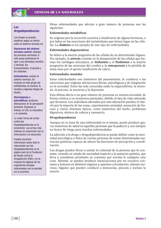 CIENCIAS DE LA NATURALEZA
Otras enfermedades que afectan a gran número de personas son las
siguientes:
Enfermedades metabólicas
Se originan por la secreción excesiva o insuficiente de alguna hormona, o
por fallos en las reacciones del metabolismo que tienen lugar en las célu-
las. La diabetes es un ejemplo de este tipo de enfermedades.
Enfermedades degenerativas
Se deben a la muerte progresiva de las células de un determinado órgano.
Por ejemplo, la artrosis consiste en la desaparición de las células que for-
man los cartílagos articulares, el Alzheimer y el Parkinson a la muerte
progresiva de las neuronas del cerebro y la osteoporosis a la pérdida de
masa ósea por el aporte insuficiente de calcio.
Enfermedades mentales
Estas enfermedades son trastornos del pensamiento, la conducta o las
emociones que originan alteraciones físicas, psicológicas y de integración
en la sociedad. Entre las más conocidas están la esquizofrénia, la neuro-
sis, la psicosis, la anorexia y la depresión.
Esta última afecta a un gran número de personas en nuestra sociedad, de
forma crónica o en momentos puntuales, debido al tipo de vida estresada
que llevamos. Los individuos afectados por esta alteración pierden el inte-
rés por la mayoría de las cosas, experimentan ansiedad, sensación de fra-
caso y varios síntomas típicos, como trastornos del sueño, problemas
digestivos, dolores de cabeza y cansancio.
Drogodependencia
Aunque no se trata de una enfermedad en sí misma, puede producir gra-
ves trastornos de salud en aquellas personas que la padecen y son siempre
un factor de riesgo para muchas enfermedades.
La adicción a la droga o drogodependencia se puede definir como la nece-
sidad psicológica o física de ciertas personas de tomar determinadas sus-
tancias químicas capaces de alterar las funciones de percepción y coordi-
nación.
Las drogas pueden llevar a anular la voluntad de la persona que la con-
sume, creando un estado de necesidad respecto a la sustancia química, que
lleva a considerar prioritario su consumo por encima le cualquier otra
cosa. Además, se pueden producir intoxicaciones por un excesivo con-
sumo y lesiones en distintos órganos y aparatos (circulatorio, sistema ner-
vioso, hígado) que pueden conducir a demencias, psicosis e incluso la
muerte.
[168 ] Módulo 3
Las
drogodependencias
Las drogas se pueden
clasificar según su efecto
sobre el sistema nervioso en:
Depresoras del sistema
nervioso central: retardan
los procesos nerviosos. A
este grupo pertenecen el
opio y sus derivados (morfina
y heroína), los
tranquilizantes, el alcohol y
los sedantes.
Estimulantes: activan el
sistema nervioso. Se
incluyen en este grupo las
anfetaminas, la cocaína, la
nicotina y algunas drogas de
diseño.
Alucinógenas o
psicodélicas: producen
alteraciones en la percepción
sensorial. Destacan el
éxtasis, el LSD, la mescalina
y el cannabis.
La mejor forma de luchar
contra las
drogodependencias es la
prevención. Las armas más
valiosas en prevención son la
información y la educación.
Puedes encontrar
información sobre todo lo
relacionado con las
drogodependencias en la
página web de la Fundación
de Ayuda contra la
Drogadicción (FAD) y en la
mayoría de páginas de los
organismos oficiales
relacionados con la sanidad
y/o la juventud.
 