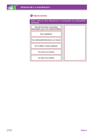 CIENCIAS DE LA NATURALEZA
Elige las correctas
[170 ] Módulo 3
Indica cuáles de estas afirmaciones se corresponden con enfermedades
infecciosas
Son más frecuentes en los países
desarrollados que en los subdesarrollados
Son contagiosas
Una enfermedad infecciosa es el cáncer
No se deben a causas orgánicas
Se curan con vacunas
Se curan con vacunas
 