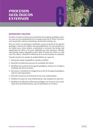 INTRODUCCIÓN Y OBJETIVOS
El relieve terrestre se forma por la actuación de los agentes geológicos inter-
nos, que son una manifestación de la energía interna de la Tierra. Así se for-
man las grandes cadenas montañosas, las dorsales marinas, etc.
Pero ese relieve no permanece inalterado, ya que la acción de los agentes
geológicos externos lo modifica muy apreciablemente. En esta unidad vas a
ver cuáles son y cómo actúan, y aprenderás a reconocer las formas más
importantes de relieve y de rocas originadas por estos procesos. Además,
interpretarás mapas topográficos para saber la forma del relieve en cada
caso. Por último, valorarás la influencia de la acción humana en el paisaje.
Cuando termines de estudiar la unidad deberás ser capaz de:
1. Interpretar mapas topográficos (escalas y perfiles).
2. Describir los diferentes procesos de modelado del relieve.
3. Identificar las acciones de los agentes geológicos externos en el origen y
modelado del relieve terrestre.
4. Reconocer e interpretar en imágenes la acción de los agentes geológicos
externos más importantes.
5. Describir el proceso de formación de las rocas sedimentarias.
6. Clasificar los tipos de rocas sedimentarias y dar ejemplos de cada uno.
7. Identificar las diferentes influencias geológicas, de los seres vivos y deri-
vadas de la actividad humana, que se manifiestan en el relieve.
[173 ]Educación Secundaria para Personas Adultas
PROCESOS
GEOLÓGICOS
EXTERNOS
6
 