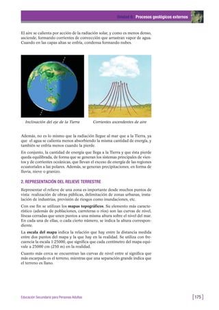 El aire se calienta por acción de la radiación solar, y como es menos denso,
asciende, formando corrientes de convección que arrastran vapor de agua.
Cuando en las capas altas se enfría, condensa formando nubes.
Unidad 6: Procesos geológicos externos
[175 ]Educación Secundaria para Personas Adultas
Inclinación del eje de la Tierra Corrientes ascendentes de aire
Además, no es lo mismo que la radiación llegue al mar que a la Tierra, ya
que el agua se calienta menos absorbiendo la misma cantidad de energía, y
también se enfría menos cuando la pierde.
En conjunto, la cantidad de energía que llega a la Tierra y que ésta pierde
queda equilibrada, de forma que se generan los sistemas principales de vien-
tos y de corrientes oceánicas, que llevan el exceso de energía de las regiones
ecuatoriales a las polares. Además, se generan precipitaciones, en forma de
lluvia, nieve o granizo.
2. REPRESENTACIÓN DEL RELIEVE TERRESTRE
Representar el relieve de una zona es importante desde muchos puntos de
vista: realización de obras públicas, delimitación de zonas urbanas, insta-
lación de industrias, previsión de riesgos como inundaciones, etc.
Con ese fin se utilizan los mapas topográficos. Su elemento más caracte-
rístico (además de poblaciones, carreteras o ríos) son las curvas de nivel,
líneas cerradas que unen puntos a una misma altura sobre el nivel del mar.
En cada una de ellas, o cada cierto número, se indica la altura correspon-
diente.
La escala del mapa indica la relación que hay entre la distancia medida
entre dos puntos del mapa y la que hay en la realidad. Se utiliza con fre-
cuencia la escala 1:25000, que significa que cada centímetro del mapa equi-
vale a 25000 cm (250 m) en la realidad.
Cuanto más cerca se encuentran las curvas de nivel entre sí significa que
más escarpado es el terreno, mientras que una separación grande indica que
el terreno es llano.
 