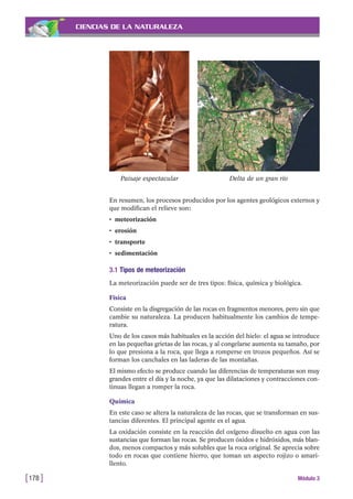 CIENCIAS DE LA NATURALEZA
En resumen, los procesos producidos por los agentes geológicos externos y
que modifican el relieve son:
• meteorización
• erosión
• transporte
• sedimentación
3.1 Tipos de meteorización
La meteorización puede ser de tres tipos: física, química y biológica.
Física
Consiste en la disgregación de las rocas en fragmentos menores, pero sin que
cambie su naturaleza. La producen habitualmente los cambios de tempe-
ratura.
Uno de los casos más habituales es la acción del hielo: el agua se introduce
en las pequeñas grietas de las rocas, y al congelarse aumenta su tamaño, por
lo que presiona a la roca, que llega a romperse en trozos pequeños. Así se
forman los canchales en las laderas de las montañas.
El mismo efecto se produce cuando las diferencias de temperaturas son muy
grandes entre el día y la noche, ya que las dilataciones y contracciones con-
tinuas llegan a romper la roca.
Química
En este caso se altera la naturaleza de las rocas, que se transforman en sus-
tancias diferentes. El principal agente es el agua.
La oxidación consiste en la reacción del oxígeno disuelto en agua con las
sustancias que forman las rocas. Se producen óxidos e hidróxidos, más blan-
dos, menos compactos y más solubles que la roca original. Se aprecia sobre
todo en rocas que contiene hierro, que toman un aspecto rojizo o amari-
llento.
[178 ] Módulo 3
Paisaje espectacular Delta de un gran río
 