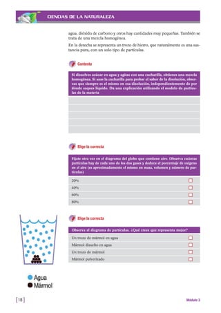 CIENCIAS DE LA NATURALEZA
agua, dióxido de carbono y otros hay cantidades muy pequeñas. También se
trata de una mezcla homogénea.
En la derecha se representa un trozo de hierro, que naturalmente es una sus-
tancia pura, con un solo tipo de partículas.
Contesta
[18 ] Módulo 3
Si disuelves azúcar en agua y agitas con una cucharilla, obtienes una mezcla
homogénea. Si usas la cucharilla para probar el sabor de la disolución, obser-
vas que siempre es el mismo en esa disolución, independientemente de por
dónde saques líquido. Da una explicación utilizando el modelo de partícu-
las de la materia
Elige la correcta
Fíjate otra vez en el diagrama del globo que contiene aire. Observa cuántas
partículas hay de cada uno de los dos gases y deduce el porcentaje de oxígeno
en el aire (es aproximadamente el mismo en masa, volumen y número de par-
tículas)
20%
40%
60%
80%
Observa el diagrama de partículas. ¿Qué crees que representa mejor?
Un trozo de mármol en agua
Mármol disuelto en agua
Un trozo de mármol
Mármol pulverizado
Elige la correcta
 