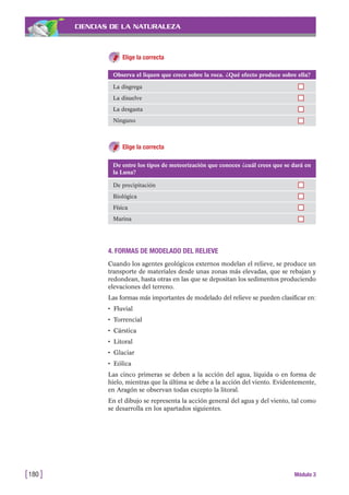 CIENCIAS DE LA NATURALEZA
Elige la correcta
[180 ] Módulo 3
Observa el liquen que crece sobre la roca. ¿Qué efecto produce sobre ella?
La disgrega
La disuelve
La desgasta
Ninguno
De entre los tipos de meteorización que conoces ¿cuál crees que se dará en
la Luna?
De precipitación
Biológica
Física
Marina
Elige la correcta
4. FORMAS DE MODELADO DEL RELIEVE
Cuando los agentes geológicos externos modelan el relieve, se produce un
transporte de materiales desde unas zonas más elevadas, que se rebajan y
redondean, hasta otras en las que se depositan los sedimentos produciendo
elevaciones del terreno.
Las formas más importantes de modelado del relieve se pueden clasificar en:
• Fluvial
• Torrencial
• Cárstica
• Litoral
• Glaciar
• Eólica
Las cinco primeras se deben a la acción del agua, líquida o en forma de
hielo, mientras que la última se debe a la acción del viento. Evidentemente,
en Aragón se observan todas excepto la litoral.
En el dibujo se representa la acción general del agua y del viento, tal como
se desarrolla en los apartados siguientes.
 