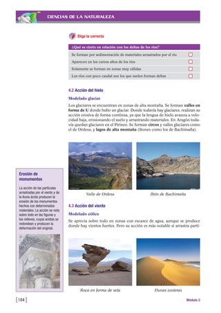 CIENCIAS DE LA NATURALEZA
Elige la correcta
[184 ] Módulo 3
¿Qué es cierto en relación con los deltas de los ríos?
Se forman por sedimentación de materiales arrastrados por el río
Aparecen en los cursos altos de los ríos
Solamente se forman en zonas muy cálidas
Los ríos con poco caudal son los que suelen forman deltas
4.2 Acción del hielo
Modelado glaciar
Los glaciares se encuentran en zonas de alta montaña. Se forman valles en
forma de U donde hubo un glaciar. Donde todavía hay glaciares, realizan su
acción erosiva de forma continua, ya que la lengua de hielo avanza a velo-
cidad baja, erosionando el suelo y arrastrando materiales. En Aragón toda-
vía quedan glaciares en el Pirineo. Se forman circos y valles glaciares como
el de Ordesa, y lagos de alta montaña (ibones como los de Bachimaña).
Valle de Ordesa Ibón de Bachimaña
Roca en forma de seta Dunas costeras
4.3 Acción del viento
Modelado eólico
Se aprecia sobre todo en zonas con escasez de agua, aunque se produce
donde hay vientos fuertes. Pero su acción es más notable si arrastra partí-
Erosión de
monumentos
La acción de las partículas
arrastradas por el viento y de
la lluvia ácida producen la
erosión de los monumentos
hechos con determinados
materiales. La acción se nota
sobre todo en las figuras y
los relieves, cuyas aristas se
redondean y producen la
deformación del original.
 