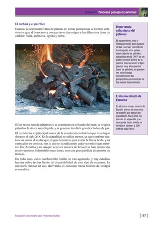 El carbón y el petróleo
Cuando se acumulan restos de plantas en zonas pantanosas se forman sedi-
mentos que al desecarse y compactarse dan origen a los diferentes tipos de
carbón: hulla, antracita, lignito y turba.
Unidad 6: Procesos geológicos externos
[187 ]Educación Secundaria para Personas Adultas
Si los restos son de plancton y se acumulan en el fondo del mar, se origina
petróleo, la única roca líquida, y se generan también grandes bolsas de gas.
El carbón fue el principal motor de la revolución industrial que tuvo lugar
durante el siglo XIX. En la actualidad se utiliza menos, ya que contiene sus-
tancias como el azufre que exigen depurarlo para evitar la lluvia ácida, y su
extracción es costosa, por lo que se va utilizando cada vez más el gas natu-
ral. En Asturias y en Aragón (cuenca minera de Teruel) se han producido
reconversiones industriales muy duras, con una gran pérdida de puestos de
trabajo.
En todo caso, estos combustibles fósiles se van agotando, y hay estudios
hechos sobre fechas límite de disponibilidad de este tipo de recursos. Es
necesario limitar su uso, derivando el consumo hacia fuentes de energía
renovables.
Importancia
estratégica del
petróleo
El agotamiento, más o
menos próximo pero seguro,
de las reservas petrolíferas
ha otorgado a los países
exportadores de petróleo,
agrupados en la OPEP, de un
poder enorme dentro de la
política internacional: si fijan
precios muy altos para el
barril de petróleo, se pueden
ver modificadas
sensiblemente las
perspectivas económicas de
los países desarrollados.
El museo minero de
Escucha
Es el único museo minero de
España dentro de una mina
de carbón que estuvo en
explotación hace años. Se
accede en vagoneta y se
desciende hasta donde se
extraía el carbón, a 200
metros bajo tierra.
 