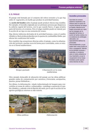 6. EL PAISAJE
El paisaje está formado por el conjunto del relieve terrestre y lo que hay
sobre él: vegetación y la huella que produce la actividad humana.
La acción del hombre sobre el paisaje puede producir efectos muy notables.
Por ejemplo, el incendio originado por un pirómano provoca que desparezca
la cubierta vegetal del terreno, con lo que cuando llueve, el agua arrastra
parte del terreno y lo erosiona. Pero el origen también puede ser natural, por
la acción de un rayo en una tormenta de verano.
Hay efectos indirectos derivados de la actividad humana, como el cambio
climático y lluvia ácida producidos por la quema de combustibles fósiles, que
alteran las condiciones del medio.
Pero también hay actuaciones directas sobre el paisaje, como la urbaniza-
ción del territorio, muchas veces de forma poco controlada, como es noto-
rio en el litoral mediterráneo.
Unidad 6: Procesos geológicos externos
[189 ]Educación Secundaria para Personas Adultas
Incendios provocados
Casi todos los veranos
asistimos impotentes a las
noticias sobre la quema de
muchas hectáreas de bosque
en España. Además de los
fuegos provocados por rayos,
que se propagan por la
sequedad del terreno, la
acción de fuertes vientos y la
no existencia de cortafuegos
adecuados, son
especialmente dañinos los
provocados
intencionadamente, ya que
suelen tener varios puntos de
inicio y propagación. Además
de las pérdidas humanas y
materiales, la incidencia
sobre el medio ambiente es
muy importante, ya que la
recuperación de las masas
forestales puede suponer
varias decenas de años.
Bosque quemado Urbanización en la costa
mediterránea
Obras públicas Deforestación
Otro ejemplo destacable de alteración del paisaje son las obras públicas:
grandes nudos de comunicación por carretera y ferroviaria, aeropuertos,
puertos, presas hidráulicas, ...
Por último, la deforestación –talado indiscriminado de bosques para con-
vertirlos en zonas de cultivo o urbanizables– contribuye a potenciar el cam-
bio climático, y además evita la fijación del suelo, por lo que la acción de los
agentes geológicos externos es más notoria.
 