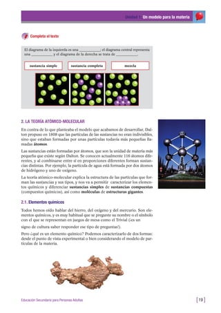 Unidad 1: Un modelo para la materia
[19 ]Educación Secundaria para Personas Adultas
Completa el texto
El diagrama de la izquierda es una ____________; el diagrama central representa
una ____________ y el diagrama de la derecha se trata de ____________.
sustancia simple sustancia completa mezcla
2. LA TEORÍA ATÓMICO-MOLECULAR
En contra de lo que planteaba el modelo que acabamos de desarrollar, Dal-
ton propuso en 1808 que las partículas de las sustancias no eran indivisibles,
sino que estaban formadas por unas partículas todavía más pequeñas lla-
madas átomos.
Las sustancias están formadas por átomos, que son la unidad de materia más
pequeña que existe según Dalton. Se conocen actualmente 116 átomos dife-
rentes, y al combinarse entre sí en proporciones diferentes forman sustan-
cias distintas. Por ejemplo, la partícula de agua está formada por dos átomos
de hidrógeno y uno de oxígeno.
La teoría atómico-molecular explica la estructura de las partículas que for-
man las sustancias y sus tipos, y nos va a permitir caracterizar los elemen-
tos químicos y diferenciar sustancias simples de sustancias compuestas
(compuestos químicos), así como moléculas de estructuras gigantes.
2.1. Elementos químicos
Todos hemos oído hablar del hierro, del oxígeno y del mercurio. Son ele-
mentos químicos, y es muy habitual que se pregunte su nombre o el símbolo
con el que se representan en juegos de mesa como el Trivial (¡es un
signo de cultura saber responder ese tipo de preguntas!).
Pero ¿qué es un elemento químico? Podemos caracterizarlo de dos formas:
desde el punto de vista experimental o bien considerando el modelo de par-
tículas de la materia.
 