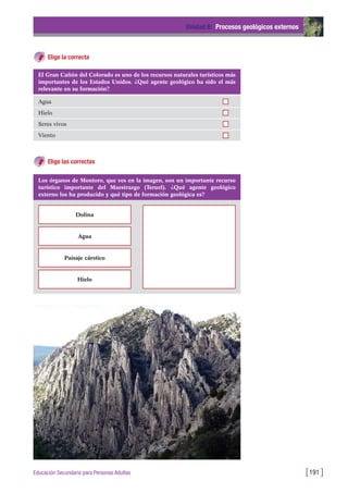 Elige la correcta
Unidad 6: Procesos geológicos externos
[191 ]Educación Secundaria para Personas Adultas
El Gran Cañón del Colorado es uno de los recursos naturales turísticos más
importantes de los Estados Unidos. ¿Qué agente geológico ha sido el más
relevante en su formación?
Agua
Hielo
Seres vivos
Viento
Elige las correctas
Los órganos de Montoro, que ves en la imagen, son un importante recurso
turístico importante del Maestrazgo (Teruel). ¿Qué agente geológico
externo los ha producido y qué tipo de formación geológica es?
Dolina
Agua
Paisaje cárstico
Hielo
 