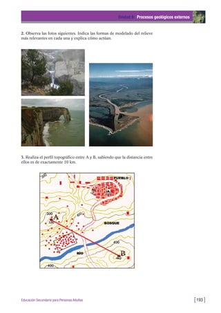 3. Realiza el perfil topográfico entre A y B, sabiendo que la distancia entre
ellos es de exactamente 10 km.
Unidad 6: Procesos geológicos externos
[193 ]Educación Secundaria para Personas Adultas
2. Observa las fotos siguientes. Indica las formas de modelado del relieve
más relevantes en cada una y explica cómo actúan.
 