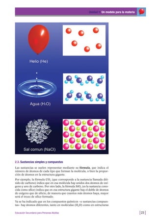 2.3. Sustancias simples y compuestas
Las sustancias se suelen representar mediante su fórmula, que indica el
número de átomos de cada tipo que forman la molécula, o bien la propor-
ción de átomos en la estructura gigante.
Por ejemplo, la fórmula CO2 (que corresponde a la sustancia llamada dió-
xido de carbono) indica que en esa molécula hay unidos dos átomos de oxí-
geno y uno de carbono. Por otro lado, la fórmula SiO2 (es la sustancia cono-
cida como sílice) indica que en esa estructura gigante hay el doble de átomos
de oxígeno que de silicio, de manera que cuantos más átomos haya, mayor
será el trozo de sílice formado.
Ya se ha indicado que en los compuestos químicos –o sustancias compues-
tas– hay átomos diferentes, tanto en moléculas (H2O) como en estructuras
Unidad 1: Un modelo para la materia
[23 ]Educación Secundaria para Personas Adultas
 