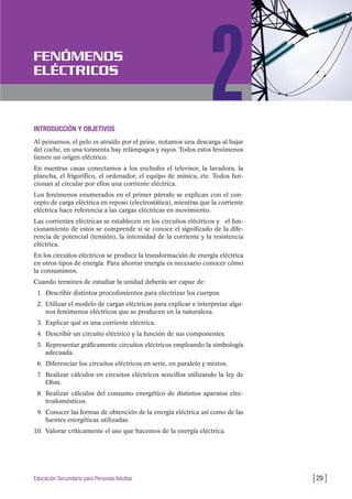INTRODUCCIÓN Y OBJETIVOS
Al peinarnos, el pelo es atraído por el peine, notamos una descarga al bajar
del coche, en una tormenta hay relámpagos y rayos. Todos estos fenómenos
tienen un origen eléctrico.
En nuestras casas conectamos a los enchufes el televisor, la lavadora, la
plancha, el frigorífico, el ordenador, el equipo de música, etc. Todos fun-
cionan al circular por ellos una corriente eléctrica.
Los fenómenos enumerados en el primer párrafo se explican con el con-
cepto de carga eléctrica en reposo (electrostática), mientras que la corriente
eléctrica hace referencia a las cargas eléctricas en movimiento.
Las corrientes eléctricas se establecen en los circuitos eléctricos y el fun-
cionamiento de estos se comprende si se conoce el significado de la dife-
rencia de potencial (tensión), la intensidad de la corriente y la resistencia
eléctrica.
En los circuitos eléctricos se produce la transformación de energía eléctrica
en otros tipos de energía. Para ahorrar energía es necesario conocer cómo
la consumimos.
Cuando termines de estudiar la unidad deberás ser capaz de:
1. Describir distintos procedimientos para electrizar los cuerpos.
2. Utilizar el modelo de cargas eléctricas para explicar e interpretar algu-
nos fenómenos eléctricos que se producen en la naturaleza.
3. Explicar qué es una corriente eléctrica.
4. Describir un circuito eléctrico y la función de sus componentes.
5. Representar gráficamente circuitos eléctricos empleando la simbología
adecuada.
6. Diferenciar los circuitos eléctricos en serie, en paralelo y mixtos.
7. Realizar cálculos en circuitos eléctricos sencillos utilizando la ley de
Ohm.
8. Realizar cálculos del consumo energético de distintos aparatos elec-
trodomésticos.
9. Conocer las formas de obtención de la energía eléctrica así como de las
fuentes energéticas utilizadas.
10. Valorar críticamente el uso que hacemos de la energía eléctrica.
[29 ]Educación Secundaria para Personas Adultas
FENÓMENOS
ELÉCTRICOS
2
 