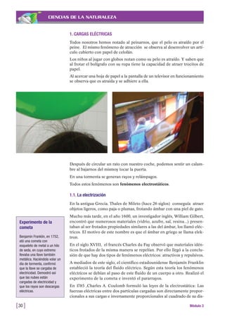 CIENCIAS DE LA NATURALEZA
1. CARGAS ELÉCTRICAS
Todos nosotros hemos notado al peinarnos, que el pelo es atraído por el
peine. El mismo fenómeno de atracción se observa al desenvolver un artí-
culo cubierto con papel de celofán.
Los niños al jugar con globos notan como su pelo es atraído. Y saben que
al frotar el bolígrafo con su ropa tiene la capacidad de atraer trocitos de
papel.
Al acercar una hoja de papel a la pantalla de un televisor en funcionamiento
se observa que es atraida y se adhiere a ella.
[30 ] Módulo 3
Después de circular un rato con nuestro coche, podemos sentir un calam-
bre al bajarnos del mismoy tocar la puerta.
En una tormenta se generan rayos y relámpagos.
Todos estos fenómenos son fenómenos electrostáticos.
1.1. La electrización
En la antigua Grecia. Thales de Mileto (hace 26 siglos) conseguía atraer
objetos ligeros, como paja o plumas, frotando ámbar con una piel de gato.
Mucho más tarde, en el año 1600, un investigador inglés, William Gilbert,
encontró que numerosos materiales (vidrio, azufre, sal, resina...) presen-
taban al ser frotados propiedades similares a las del ámbar, los llamó eléc-
tricos. El motivo de este nombre es que el ámbar en griego se llama elek-
tron.
En el siglo XVIII, el francés Charles du Fay observó que materiales idén-
ticos frotados de la misma manera se repelían. Por ello llegó a la conclu-
sión de que hay dos tipos de fenómenos eléctricos: atractivos y repulsivos.
A mediados de este siglo, el científico estadounidense Benjamín Franklin
estableció la teoría del fluido eléctrico. Según esta teoría los fenómenos
eléctricos se debían al paso de este fluido de un cuerpo a otro. Realizó el
experimento de la cometa e inventó el pararrayos.
En 1785 ,Charles A. Coulomb formuló las leyes de la electrostática: Las
fuerzas eléctricas entre dos partículas cargadas son directamente propor-
cionales a sus cargas e inversamente proporcionales al cuadrado de su dis-
Experimento de la
cometa
Benjamín Franklin, en 1752,
ató una cometa con
esqueleto de metal a un hilo
de seda, en cuyo extremo
llevaba una llave también
metálica. Haciéndola volar un
día de tormenta, confirmó
que la llave se cargaba de
electricidad. Demostró así
que las nubes están
cargadas de electricidad y
que los rayos son descargas
eléctricas.
 