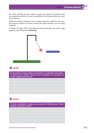Por tanto, además de poseer masa y ocupar un volumen, la materia tiene
una naturaleza eléctrica, la cual se manifiesta de dos formas diferentes: posi-
tiva y negativa.
Todos los cuerpos contienen a la vez cargas positivas y negativas. Los cuer-
pos neutros contienen el mismo número de cargas positivas que de cargas
negativas.
A finales del siglo XIX se descubrieron unas partículas que tenían carga
negativa, que se llamaron electrones.
Unidad 2: Fenómenos eléctricos
[33 ]Educación Secundaria para Personas Adultas
Contesta
Contesta
Si acercamos un cuerpo cargado negativamente a un péndulo electrostático,
se observa que es atraído. ¿Qué le ocurre al péndulo si le acercamos un
cuerpo cargado positivamente?
Al frotar un bolígrafo se carga con un exceso de 50 000 electrones. ¿Cómo
quedará el paño que lo frota?
 