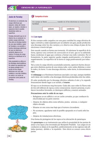 CIENCIAS DE LA NATURALEZA
Compelta el texto
[36 ] Módulo 3
Un cuerpo se llama ____________ cuando en el los electrones se mueven con
facilidad.
aislante conductor
1.4. Los rayos
Si dos cuerpos están cargados con una gran cantidad de carga eléctrica de
signo contrario y están separados por un aislante (un gas), puede producirse
una descarga entre los dos cuerpos y se observa una chispa al paso de los
electrones a través del gas.
Esto sucede cuando se forma una tormenta. Al calentarse la superficie de la
tierra, aparece una corriente de convección en el aire, que se va enfriando
hasta condensar el agua que contiene y formar una nube (cúmulo). Por el
frotamiento, la parte superior queda cargada positivamente y la inferior
negativamente. La superficie de la tierra se carga positivamente por induc-
ción.
Tal y como la carga eléctrica acumulada aumenta, aparecen fuertes descar-
gas entre distintos puntos de una misma nube, entre nubes distintas o entre
la nube y la tierra. A esta descarga eléctrica, nube-tierra, la denominamos
rayo.
El relámpago es el fenómeno luminoso asociado a un rayo, aunque también
suele darse este nombre a las descargas eléctricas producidas entre las nubes.
El calor producido por la descarga eléctrica calienta el aire y lo expande
bruscamente dando lugar a un sonido, el trueno.
El rayo es un fenómeno muy frecuente. Cada año caen sobre la Tierra más
de tres mil millones de rayos y como consecuencia: mueren personas, se pro-
ducen incendios forestales, se destruyen edificios y mueren animales.
Precauciones ante la caída de un rayo:
– Refugiarse en un edificio o en un coche cerrados, ya que conducen la
electricidad por su parte exterior.
– Alejarse de objetos altos como árboles, postes, antenas, o cualquier
objeto elevado.
– Situarse en una zona mas baja que el terreno circundante.
– No acostarse; agacharse todo lo posible apoyando en el suelo sólo los
pies.
– Alejarse de instalaciones eléctricas.
Una forma de protegerse de los rayos es la colocación de pararrayos.
Un pararrayos es un instrumento que utiliza la propiedad de las puntas de
atraer a los rayos y fue inventado por Benjamín Franklin. Las cargas en un
conductor se sitúan en la superficie, preferentemente en las regiones más afi-
ladas (puntas), debido a la repulsión. Este efecto se conoce como efecto
punta.
Jaula de Faraday
Al electrizar un conductor, las
cargas eléctricas que
adquiere, todas del mismo
signo, se repelen y tienden a
separarse todo lo posible
situándose sobre su
superficie.
Faraday demostró que en el
interior de un conductor no
existen cargas eléctricas.
Para ello se introdujo dentro
de una caja metálica ( jaula
de Faraday) y se sometió a
fuertes descargas eléctricas
sin que se observara
variación alguna en su
interior. El exceso de carga
eléctrica se distribuyó en la
superficie.
Esta propiedad se utiliza en
los blindajes electrostáticos.
Se rodean los aparatos que
se desea proteger de la
acción de las cargas
eléctricas con una caja
metálica o una tela metálica.
Un avión o un coche se
comportan como jaulas de
Faraday.
 