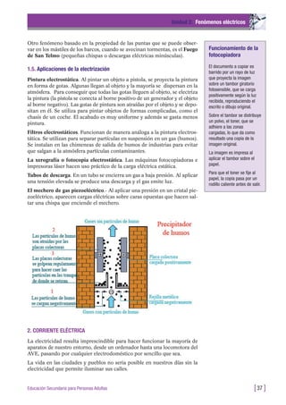 Otro fenómeno basado en la propiedad de las puntas que se puede obser-
var en los mástiles de los barcos, cuando se avecinan tormentas, es el Fuego
de San Telmo (pequeñas chispas o descargas eléctricas minúsculas).
1.5. Aplicaciones de la electrización
Pintura electrostática. Al pintar un objeto a pistola, se proyecta la pintura
en forma de gotas. Algunas llegan al objeto y la mayoría se dispersan en la
atmósfera. Para conseguir que todas las gotas lleguen al objeto, se electriza
la pintura (la pistola se conecta al borne positivo de un generador y el objeto
al borne negativo). Las gotas de pintura son atraídas por el objeto y se depo-
sitan en él. Se utiliza para pintar objetos de formas complicadas, como el
chasis de un coche. El acabado es muy uniforme y además se gasta menos
pintura.
Filtros electrostáticos. Funcionan de manera análoga a la pintura electros-
tática. Se utilizan para separar partículas en suspensión en un gas (humos).
Se instalan en las chimeneas de salida de humos de industrias para evitar
que salgan a la atmósfera partículas contaminantes.
La xerografía o fotocopia electrostática. Las máquinas fotocopiadoras e
impresoras láser hacen uso práctico de la carga eléctrica estática.
Tubos de descarga. En un tubo se encierra un gas a baja presión. Al aplicar
una tensión elevada se produce una descarga y el gas emite luz.
El mechero de gas piezoeléctrico.- Al aplicar una presión en un cristal pie-
zoeléctrico, aparecen cargas eléctricas sobre caras opuestas que hacen sal-
tar una chispa que enciende el mechero.
Unidad 2: Fenómenos eléctricos
[37 ]Educación Secundaria para Personas Adultas
Funcionamiento de la
fotocopiadora
El documento a copiar es
barrido por un rayo de luz
que proyecta la imagen
sobre un tambor giratorio
fotosensible, que se carga
positivamente según la luz
recibida, reproduciendo el
escrito o dibujo original.
Sobre el tambor se distribuye
un polvo, el toner, que se
adhiere a las zonas
cargadas, lo que da como
resultado una copia de la
imagen original.
La imagen es impresa al
aplicar el tambor sobre el
papel.
Para que el toner se fije al
papel, la copia pasa por un
rodillo caliente antes de salir.
2. CORRIENTE ELÉCTRICA
La electricidad resulta imprescindible para hacer funcionar la mayoría de
aparatos de nuestro entorno, desde un ordenador hasta una locomotora del
AVE, pasando por cualquier electrodoméstico por sencillo que sea.
La vida en las ciudades y pueblos no seria posible en nuestros días sin la
electricidad que permite iluminar sus calles.
 