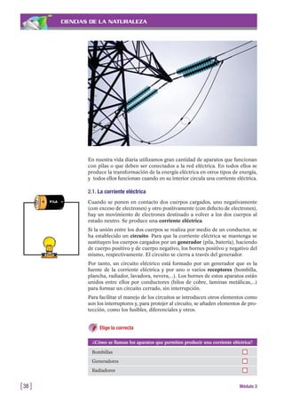 CIENCIAS DE LA NATURALEZA
En nuestra vida diaria utilizamos gran cantidad de aparatos que funcionan
con pilas o que deben ser conectados a la red eléctrica. En todos ellos se
produce la transformación de la energía eléctrica en otros tipos de energía,
y todos ellos funcionan cuando en su interior circula una corriente eléctrica.
2.1. La corriente eléctrica
Cuando se ponen en contacto dos cuerpos cargados, uno negativamente
(con exceso de electrones) y otro positivamente (con defecto de electrones),
hay un movimiento de electrones destinado a volver a los dos cuerpos al
estado neutro. Se produce una corriente eléctrica.
Si la unión entre los dos cuerpos se realiza por medio de un conductor, se
ha establecido un circuito. Para que la corriente eléctrica se mantenga se
sustituyen los cuerpos cargados por un generador (pila, batería), haciendo
de cuerpo positivo y de cuerpo negativo, los bornes positivo y negativo del
mismo, respectivamente. El circuito se cierra a través del generador.
Por tanto, un circuito eléctrico está formado por un generador que es la
fuente de la corriente eléctrica y por uno o varios receptores (bombilla,
plancha, radiador, lavadora, nevera,...). Los bornes de estos aparatos están
unidos entre ellos por conductores (hilos de cobre, laminas metálicas,...)
para formar un circuito cerrado, sin interrupción.
Para facilitar el manejo de los circuitos se introducen otros elementos como
son los interruptores y, para protejer al circuito, se añaden elementos de pro-
tección, como los fusibles, diferenciales y otros.
Elige la correcta
[38 ] Módulo 3
¿Cómo se llaman los aparatos que permiten producir una corriente eléctrica?
Bombillas
Generadores
Radiadores
 