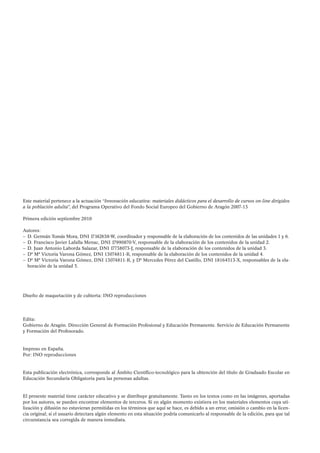 Este material pertenece a la actuación “Innovación educativa: materiales didácticos para el desarrollo de cursos on-line dirigidos
a la población adulta”, del Programa Operativo del Fondo Social Europeo del Gobierno de Aragón 2007-13
Primera edición septiembre 2010
Autores:
– D. Germán Tomás Mora, DNI 17142638-W, coordinador y responsable de la elaboración de los contenidos de las unidades 1 y 6.
– D. Francisco Javier Lafalla Menac, DNI 17990870-V, responsable de la elaboración de los contenidos de la unidad 2.
– D. Juan Antonio Laborda Salazar, DNI 17738073-J, responsable de la elaboración de los contenidos de la unidad 3.
– Dª Mª Victoria Varona Gómez, DNI 13074811-R, responsable de la elaboración de los contenidos de la unidad 4.
– Dª Mª Victoria Varona Gómez, DNI 13074811-R, y Dª Mercedes Pérez del Castillo, DNI 18164513-X, responsables de la ela-
boración de la unidad 5.
Diseño de maquetación y de cubierta: INO reproducciones
Edita:
Gobierno de Aragón. Dirección General de Formación Profesional y Educación Permanente. Servicio de Educación Permanente
y Formación del Profesorado.
Impreso en España.
Por: INO reproducciones
Esta publicación electrónica, corresponde al Ámbito Científico-tecnológico para la obtención del título de Graduado Escolar en
Educación Secundaria Obligatoria para las personas adultas.
El presente material tiene carácter educativo y se distribuye gratuitamente. Tanto en los textos como en las imágenes, aportadas
por los autores, se pueden encontrar elementos de terceros. Si en algún momento existiera en los materiales elementos cuya uti-
lización y difusión no estuvieran permitidas en los términos que aquí se hace, es debido a un error, omisión o cambio en la licen-
cia original; si el usuario detectara algún elemento en esta situación podría comunicarlo al responsable de la edición, para que tal
circunstancia sea corregida de manera inmediata.
 