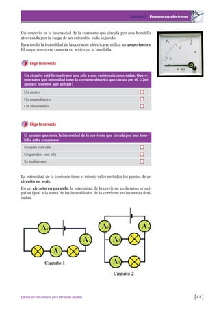 Un amperio es la intensidad de la corriente que circula por una bombilla
atravesada por la carga de un culombio cada segundo.
Para medir la intensidad de la corriente eléctrica se utiliza un amperímetro.
El amperímetro se conecta en serie con la bombilla.
Elige la correcta
Unidad 2: Fenómenos eléctricos
[41 ]Educación Secundaria para Personas Adultas
Un circuito está formado por una pila y una resistencia conectadas. Quere-
mos saber qué intensidad tiene la corriente eléctrica que circula por él. ¿Qué
aparato tenemos que utilizar?
Un metro
Un amperímetro
Un cronómetro
El aparato que mide la intensidad de la corriente que circula por una bom-
billa debe conectarse
En serie con ella
En paralelo con ella
Es indiferente
Elige la correcta
La intensidad de la corriente tiene el mismo valor en todos los puntos de un
circuito en serie.
En un circuito en paralelo, la intensidad de la corriente en la rama princi-
pal es igual a la suma de las intensidades de la corriente en las ramas deri-
vadas.
 