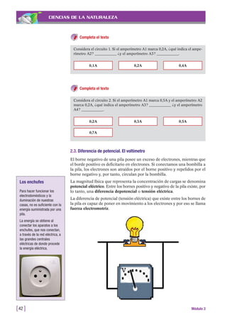 CIENCIAS DE LA NATURALEZA
Completa el texto
[42 ] Módulo 3
Considera el circuito 1. Si el amperímetro A1 marca 0,2A, ¿qué indica el ampe-
rímetro A2? ____________ ¿y el amperímetro A3? ____________.
0,1A 0,2A 0,4A
Completa el texto
Considera el circuito 2. Si el amperímetro A1 marca 0,5A y el amperímetro A2
marca 0,2A, ¿qué indica el amperímetro A3? ____________ ¿y el amperímetro
A4? ____________.
0,2A
0,7A
0,3A 0,5A
2.3. Diferencia de potencial. El voltímetro
El borne negativo de una pila posee un exceso de electrones, mientras que
el borde positivo es deficitario en electrones. Si conectamos una bombilla a
la pila, los electrones son atraídos por el borne positivo y repelidos por el
borne negativo y, por tanto, circulan por la bombilla.
La magnitud física que representa la concentración de cargas se denomina
potencial eléctrico. Entre los bornes positivo y negativo de la pila existe, por
lo tanto, una diferencia depotencial o tensión eléctrica.
La diferencia de potencial (tensión eléctrica) que existe entre los bornes de
la pila es capaz de poner en movimiento a los electrones y por eso se llama
fuerza electromotriz.
Los enchufes
Para hacer funcionar los
electrodomésticos y la
iluminación de nuestras
casas, no es suficiente con la
energía suministrada por una
pila.
La energía se obtiene al
conectar los aparatos a los
enchufes, que nos conectan,
a través de la red eléctrica, a
las grandes centrales
eléctricas de donde procede
la energía eléctrica.
 