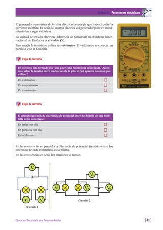 El generador suministra al circuito eléctrico la energía que hace circular la
corriente eléctrica. Es decir, la energía eléctrica del generador pone en movi-
miento las cargas eléctricas.
La unidad de tensión eléctrica (diferencia de potencial) en el Sistema Inter-
nacional de Unidades es el voltio (V).
Para medir la tensión se utiliza un voltímetro. El voltímetro se conecta en
paralelo con la bombilla.
Elige la correcta
Unidad 2: Fenómenos eléctricos
[43 ]Educación Secundaria para Personas Adultas
Un circuito está formado por una pila y una resistencia conectadas. Quere-
mos saber la tensión entre los bornes de la pila. ¿Qué aparato tenemos que
utilizar?
Un voltímetro
Un amperímetro
Un cronómetro
El aparato que mide la diferencia de potencial entre los bornes de una bom-
billa debe conectarse:
En serie con ella
En paralelo con ella
Es indiferente
Elige la correcta
En las resistencias en paralelo la diferencia de potencial (tensión) entre los
extremos de cada resistencia es la misma.
En las resistencias en serie las tensiones se suman.
 