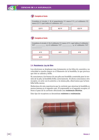 CIENCIAS DE LA NATURALEZA
Completa el texto
[44 ] Módulo 3
Considera el circuito 1. Si el amperímetro V1 marca 9 V y el voltímetro V2
marca 2,5 V ¿qué indica el voltímetro A3? ____________.
2,5 V 6,5 V 12,5 V
Completa el texto
Considera el circuito 2. Si el voltímetro V1 marca 12 V, ¿qué indica el voltímetro
V2? ____________ ¿y el voltímetro V3? ____________ ¿y el voltímetro V4?
____________.
0 V
12 V
6 V 9 V
2.4. Resistencia. Ley de Ohm
Los electrones se desplazan muy lentamente en los hilos de conexión y su
velocidad es mucho mayor en el filamento de la bombilla, lo que provoca
que éste se caliente y brille.
Si conectamos a los bornes de una pila una bombilla construida para la ten-
sión de la pila, la bombilla brilla correctamente. Si ahora conectamos otro
receptor, en serie con la anterior, a la misma pila, observamos que la bom-
billa brilla menos.
Deducimos de esta experiencia que la corriente que atraviesa la bombilla es
menos intensa en el segundo caso. El responsable es el segundo receptor; él
frena el paso de la corriente ofreciendo una resistencia eléctrica.
Este tipo de receptores se denominan resistores o resistencias.
 