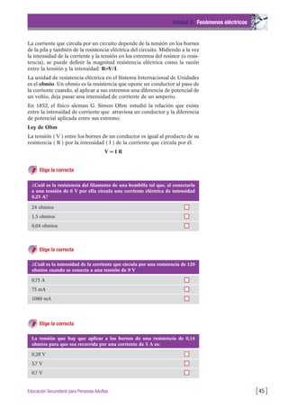 La corriente que circula por un circuito depende de la tensión en los bornes
de la pila y también de la resistencia eléctrica del circuito. Midiendo a la vez
la intensidad de la corriente y la tensión en los extremos del resistor (o resis-
tencia), se puede definir la magnitud resistencia eléctrica como la razón
entre la tensión y la intensidad: R=V/I.
La unidad de resistencia eléctrica en el Sistema Internacional de Unidades
es el ohmio. Un ohmio es la resistencia que opone un conductor al paso de
la corriente cuando, al aplicar a sus extremos una diferencia de potencial de
un voltio, deja pasar una intensidad de corriente de un amperio.
En 1852, el físico aleman G. Simon Ohm estudió la relación que existe
entre la intensidad de corriente que atraviesa un conductor y la diferencia
de potencial aplicada entre sus extremo:
Ley de Ohm
La tensión ( V ) entre los bornes de un conductor es igual al producto de su
resistencia ( R ) por la intensidad ( I ) de la corriente que circula por él.
V = I R
Elige la correcta
Unidad 2: Fenómenos eléctricos
[45 ]Educación Secundaria para Personas Adultas
¿Cuál es la resistencia del filamento de una bombilla tal que, al conectarla
a una tensión de 6 V por ella circula una corriente eléctrica de intensidad
0,25 A?
24 ohmios
1,5 ohmios
0,04 ohmios
¿Cuál es la intensidad de la corriente que circula por una resistencia de 120
ohmios cuando se conecta a una tensión de 9 V
0,75 A
75 mA
1080 mA
La tensión que hay que aplicar a los bornes de una resistencia de 0,14
ohmios para que sea recorrida por una corriente de 5 A es:
0,28 V
3,7 V
0,7 V
Elige la correcta
Elige la correcta
 