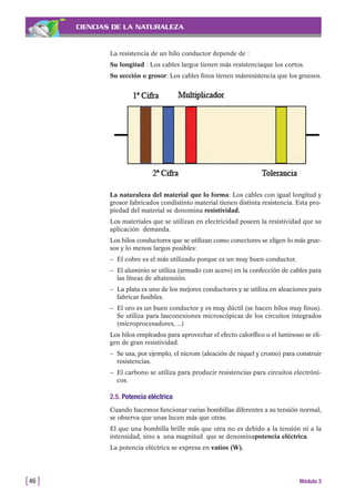 CIENCIAS DE LA NATURALEZA
La resistencia de un hilo conductor depende de :
Su longitud : Los cables largos tienen más resistenciaque los cortos.
Su sección o grosor: Los cables finos tienen másresistencia que los gruesos.
[46 ] Módulo 3
La naturaleza del material que lo forma: Los cables con igual longitud y
grosor fabricados condistinto material tienen distinta resistencia. Esta pro-
piedad del material se denomina resistividad.
Los materiales que se utilizan en electricidad poseen la resistividad que su
aplicación demanda.
Los hilos conductores que se utilizan como conectores se eligen lo más grue-
sos y lo menos largos posibles:
– El cobre es el más utilizado porque es un muy buen conductor.
– El aluminio se utiliza (armado con acero) en la confección de cables para
las líneas de altatensión.
– La plata es uno de los mejores conductores y se utiliza en aleaciones para
fabricar fusibles.
– El oro es un buen conductor y es muy dúctil (se hacen hilos muy finos).
Se utiliza para lasconexiones microscópicas de los circuitos integrados
(microprocesadores, ...)
Los hilos empleados para aprovechar el efecto calorífico o el luminoso se eli-
gen de gran resistividad.
– Se usa, por ejemplo, el nicrom (aleación de niquel y cromo) para construir
resistencias.
– El carbono se utiliza para producir resistencias para circuitos electróni-
cos.
2.5. Potencia eléctrica
Cuando hacemos funcionar varias bombillas diferentes a su tensión normal,
se observa que unas lucen más que otras.
El que una bombilla brille más que otra no es debido a la tensión ni a la
intensidad, sino a una magnitud que se denominapotencia eléctrica.
La potencia eléctrica se expresa en vatios (W).
 