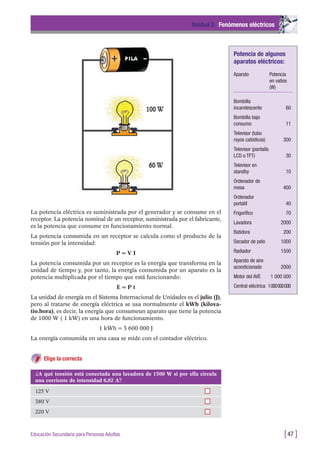 La potencia eléctrica es suministrada por el generador y se consume en el
receptor. La potencia nominal de un receptor, suministrada por el fabricante,
es la potencia que consume en funcionamiento normal.
La potencia consumida en un receptor se calcula como el producto de la
tensión por la intensidad:
P = V I
La potencia consumida por un receptor es la energía que transforma en la
unidad de tiempo y, por tanto, la energía consumida por un aparato es la
potencia multiplicada por el tiempo que está funcionando:
E = P t
La unidad de energía en el Sistema Internacional de Unidades es el julio (J),
pero al tratarse de energía eléctrica se usa normalmente el kWh (kilova-
tio.hora), es decir, la energía que consumeun aparato que tiene la potencia
de 1000 W ( 1 kW) en una hora de funcionamiento.
1 kWh = 3 600 000 J
La energía consumida en una casa se mide con el contador eléctrico.
Elige la correcta
Unidad 2: Fenómenos eléctricos
[47 ]Educación Secundaria para Personas Adultas
¿A qué tensión está conectada una lavadora de 1500 W si por ella circula
una corriente de intensidad 6,82 A?
125 V
380 V
220 V
Potencia de algunos
aparatos eléctricos:
Aparato Potencia
en vatios
(W)
Bombilla
incandescente 60
Bombilla bajo
consumo 11
Televisor (tubo
rayos catódicos) 300
Televisor (pantalla
LCD o TFT) 30
Televisor en
standby 10
Ordenador de
mesa 400
Ordenador
portatil 40
Frigorífico 70
Lavadora 2000
Batidora 200
Secador de pelo 1000
Radiador 1500
Aparato de aire
acondicionado 2000
Motor del AVE 1 000 000
Central eléctrica 1000000000
 