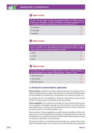 CIENCIAS DE LA NATURALEZA
Elige la correcta
[48 ] Módulo 3
En una casa de campo se tiene un generador eléctrico de 880 W, que se
emplea en el alumbrado. ¿Cuántas bombillas, conectadas en paralelo, de 220
V se pueden encender correctamente si cada una necesita 0,25 A?
55 bombillas
16 bombillas
4 bombillas
Uno de los fuegos de la vitrocerámica tiene una potencia de 1000 W. Si para
hacer el cocido en una olla tradicional está funcionando 2 horas y media,
¿qué energía se ha consumido expresada en kWh?
1 kWh
2,5 kWh
2 kWh
Una estufa de 1500 W está encendida durante 5 horas, ¿cuántas calorías se
han desprendido en ese tiempo? Recuerda que: 1 caloría = 4,18 J
6 460 000 calorías
7 500 calorías
3 600 000 calorías
Elige la correcta
Elige la correcta
2.6. Efectos de la corriente eléctrica. Aplicaciones
Efecto térmico: Cuando la corriente eléctrica pasa por un conductor éste se
calienta. Este fenómeno se llama efecto Joule y es la base del funcionamiento
de las bombillas, los calefactores, las planchas, los secadores de pelo, etc.
En el filamento de una bombilla se alcanzan temperaturas muy elevadas
(2500 ºC) y esto provoca la emisión de una luz intensa.
Efecto magnético: Un conductor recorrido por una corriente eléctrica des-
vía la aguja de una brújula colocada cerca de él. Éste es uno de los efectos
más importantes y es la base del funcionamiento de los motores eléctricos,
los electroimanes, los transformadores, etc.
Para aumentar el efecto magnético se suele formar una bobina de hilo con-
ductor, que al ser recorrida por la corriente se comporta como un imán. Si
introducimos en su interior un núcleo de hierro dulce (hierro puro), el efecto
se refuerza y obtenemos un electroimán.
Al acercar un imán a un conductor por el que pasa una corriente éste se des-
plaza. Si hacemos pasar una corriente por un electroimán que puede girar
 