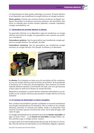 y le aproximamos un imán, girará y dará lugar a un motor. El motor eléctrico
es un dispositivo que transforma la energía eléctrica en energía mecánica.
Efecto químico: Cuando una corriente eléctrica circula por un líquido con-
ductor (electrolito) se producen reacciones químicas: una electrólisis. Este
efecto es utilizado para recubrir metales (plateado, cromado, niquelado),
recargar acumuladores, etc.
2.7. Generadores de corriente eléctrica: la dinamo
Un generador eléctrico es un dispositivo capaz de transformar en energía
eléctrica otra forma de energía. Los generadores más comunes son quími-
cos o mecánicos.
Generadores químicos. Son los generadores que transforman energía quí-
mica en energía eléctrica. Por ejemplo, las pilas.
Generadores mecánicos. Son los generadores que transforman energía
mecánica en energía eléctrica. Por ejemplo, la dinamo y el alternador.
Unidad 2: Fenómenos eléctricos
[49 ]Educación Secundaria para Personas Adultas
La dinamo. Si se desplaza un imán cerca de una bobina de hilo conductor,
se crea una tensión eléctrica entre los bornes de la bobina. Se ha producido
el fenómeno de la inducción electromagnética. Para mantener la tensión
inducida debemos mantener el movimiento del imán; esto es lo que hacemos
al hacer girar la rueda de la dinamo de nuestra bicicleta.
Dispositivos semejantes a nuestra dinamo (llamados alternadores) son uti-
lizados en las centrales eléctricas para producir energía eléctrica de forma
industrial.
2.8. El consumo de electricidad y el ahorro energético
Para producir electricidad en grandes cantidades es necesario transformar
una energía suministrada por la naturaleza. Esto se realiza en las centrales
eléctricas, poniendo en rotación una turbina unida a un alternador. Esta
rotación se produce gracias a la fuerza del viento, de la caída del agua o del
vapor de agua.
La energía suministrada por la naturaleza procede de fuentes renovables (el
agua, el viento, el Sol, ... ) y de fuentes no renovables (energías fósiles: car-
bón, petróleo y gas, y energía nuclear: uranio).
La mayor parte de la electricidad producida procede de fuentes no renova-
bles. Pero las reservas de estas fuentes no son ilimitadas y llegarán a agotarse.
 