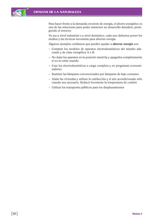 CIENCIAS DE LA NATURALEZA
Para hacer frente a la demanda creciente de energía, el ahorro energético es
una de las soluciones para poder mantener un desarrollo duradero, prote-
giendo el entorno.
Ya sea a nivel industrial o a nivel doméstico, cada uno debemos poner los
medios y las técnicas necesarias para ahorrar energía.
Algunos ejemplos cotidianos que pueden ayudar a ahorrar energía son:
– Comprar los modelos de aparatos electrodomésticos del tamaño ade-
cuado y de clase energética A o B.
– No dejar los aparatos en la posición stand-by y apagarlos completamente
si no se están usando.
– Usar los electrodomésticos a carga completa y en programas economi-
zadores.
– Sustituir las lámparas convencionales por lámparas de bajo consumo.
– Aislar las viviendas y utilizar la calefacción y el aire acondicionado sólo
cuando sea necesario. Reducir levemente la temperatura de confort.
– Utilizar los transportes públicos para los desplazamientos
[50 ] Módulo 3
 