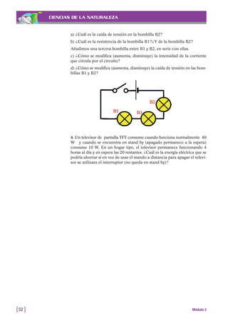 4. Un televisor de pantalla TFT consume cuando funciona normalmente 40
W y cuando se encuentra en stand by (apagado permanece a la espera)
consume 10 W. En un hogar tipo, el televisor permanece funcionando 4
horas al día y en espera las 20 restantes. ¿Cuál es la energía eléctrica que se
podría ahorrar si en vez de usar el mando a distancia para apagar el televi-
sor se utilizara el interruptor (no queda en stand by)?
CIENCIAS DE LA NATURALEZA
a) ¿Cuál es la caída de tensión en la bombilla B2?
b) ¿Cuál es la resistencia de la bombilla B1?¿Y de la bombilla B2?
Añadimos una tercera bombilla entre B1 y B2, en serie con ellas.
c) ¿Cómo se modifica (aumenta, disminuye) la intensidad de la corriente
que circula por el circuito?
d) ¿Cómo se modifica (aumenta, disminuye) la caída de tensión en las bom-
billas B1 y B2?
[52 ] Módulo 3
 