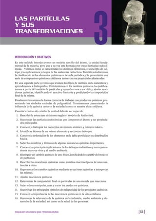 INTRODUCCIÓN Y OBJETIVOS
En este módulo introduciremos un modelo sencillo del átomo, la unidad funda-
mental de la materia, pero que a su vez está formada por otras partículas subató-
micas. Veremos cómo se caracterizan los distintos elementos, el concepto de isó-
topo y las aplicaciones y riesgos de las sustancias radiactivas. También estudiaremos
la clasificación de los elementos químicos en la tabla periódica y Se presentarán una
serie de compuestos químicos cotidianos junto con sus propiedades destacadas.
En una segunda parte veremos que existen dos tipos de cambios en la naturaleza y
aprenderemos a distinguirlos. Centrándonos en los cambios químicos, los justifica-
remos a partir del modelo de partículas y aprenderemos a escribir y ajustar reac-
ciones químicas, identificando el reactivo limitante y prediciendo la composición
final de la misma.
Finalmente trataremos la forma correcta de trabajar con productos químicos, pre-
sentando los símbolos estándar de peligrosidad. Terminaremos presentando la
influencia de la química tanto en la sociedad como en nuestra vida cotidiana.
Cuando termines de estudiar la unidad deberás ser capaz de:
1. Describir la estructura del átomo según el modelo de Rutherford.
2. Reconocer las partículas subatómicas que componen el átomo y sus propieda-
des principales.
3. Conocer y distinguir los conceptos de número atómico y número másico.
4. Identificar átomos de un mismo elemento y reconocer isótopos.
5. Conocer la ordenación de los elementos en la tabla periódica y su distribución
básica.
6. Saber los nombres y fórmulas de algunas sustancias químicas importantes.
7. Conocer las principales aplicaciones de los isótopos radiactivos y sus repercu-
siones en seres vivos y el medio ambiente.
8. Distinguir un cambio químico de uno físico, justificándolo a partir del modelo
de partículas.
9. Describir las reacciones químicas como cambios macroscópicos de unas sus-
tancias a otras.
10. Representar los cambios químicos mediante ecuaciones químicas e interpretar
las mismas.
11. Ajustar reacciones químicas.
12. Determinar la composición final en partículas de una mezcla que reacciona.
13. Saber cómo manipular, usar y tratar los productos químicos.
14. Reconocer los principales símbolos de peligrosidad de los productos químicos.
15. Conocer la importancia de las reacciones químicas en la vida cotidiana.
16. Reconocer la relevancia de la química en la industria, medio ambiente y de-
sarrollo de la sociedad, así como en la salud de las personas.
[53 ]Educación Secundaria para Personas Adultas
LAS PARTÍCULAS
Y SUS
TRANSFORMACIONES
3
 