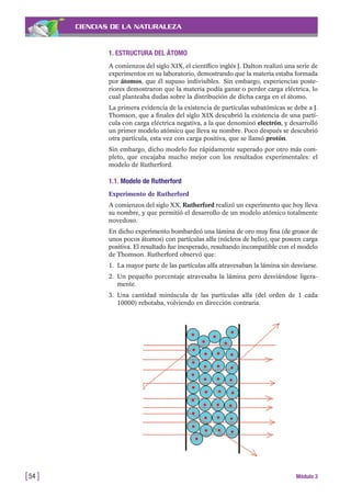 CIENCIAS DE LA NATURALEZA
1. ESTRUCTURA DEL ÁTOMO
A comienzos del siglo XIX, el científico inglés J. Dalton realizó una serie de
experimentos en su laboratorio, demostrando que la materia estaba formada
por átomos, que él supuso indivisibles. Sin embargo, experiencias poste-
riores demostraron que la materia podía ganar o perder carga eléctrica, lo
cual planteaba dudas sobre la distribución de dicha carga en el átomo.
La primera evidencia de la existencia de partículas subatómicas se debe a J.
Thomson, que a finales del siglo XIX descubrió la existencia de una partí-
cula con carga eléctrica negativa, a la que denominó electrón, y desarrolló
un primer modelo atómico que lleva su nombre. Poco después se descubrió
otra partícula, esta vez con carga positiva, que se llamó protón.
Sin embargo, dicho modelo fue rápidamente superado por otro más com-
pleto, que encajaba mucho mejor con los resultados experimentales: el
modelo de Rutherford.
1.1. Modelo de Rutherford
Experimento de Rutherford
A comienzos del siglo XX, Rutherford realizó un experimento que hoy lleva
su nombre, y que permitió el desarrollo de un modelo atómico totalmente
novedoso.
En dicho experimento bombardeó una lámina de oro muy fina (de grosor de
unos pocos átomos) con partículas alfa (núcleos de helio), que poseen carga
positiva. El resultado fue inesperado, resultando incompatible con el modelo
de Thomson. Rutherford observó que:
1. La mayor parte de las partículas alfa atravesaban la lámina sin desviarse.
2. Un pequeño porcentaje atravesaba la lámina pero desviándose ligera-
mente.
3. Una cantidad minúscula de las partículas alfa (del orden de 1 cada
10000) rebotaba, volviendo en dirección contraria.
[54 ] Módulo 3
 