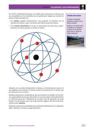 En 1910 E. Rutherford propuso un modelo para representar el átomo que
era compatible con los resultados de su experimento. Según este modelo, el
átomo estaba formado por:
– Un núcleo cargado positivamente, muy pequeño en relación con el
tamaño del átomo, y que concentra casi toda la masa del mismo.
– Una corteza electrónica en la que se encuentran los electrones, prácti-
camente sin masa, girando en torno al núcleo.
Unidad 3: Las partículas y sus transformaciones
[55 ]Educación Secundaria para Personas Adultas
Además, en su estado fundamental, el átomo es eléctricamente neutro, lo
que significa que contiene el mismo número de protones en el núcleo que
de electrones en la corteza.
Estudios posteriores comprobaron que los protones no podían ser los úni-
cos responsables de la masa del núcleo, lo que dio lugar al descubrimiento
en 1932 por parte de J. Chadwick de un nuevo tipo de partícula, de masa
similar a la del protón, pero sin carga eléctrica alguna. De ahí su denomi-
nación como neutrón.
Podemos resumir las propiedades las partículas subatómicas en la siguiente
tabla, referida a la masa y carga del protón:
Tamaño del núcleo
El núcleo es realmente
pequeño en relación con el
átomo completo.
Imagina: si el núcleo tuviera
el tamaño de un garbanzo,
¡el átomo en su conjunto
sería como un campo de
fútbol profesional!
 
