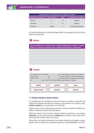 CIENCIAS DE LA NATURALEZA
La masa del electrón se considera despreciable en comparación con la de las
otras dos partículas.
Contesta
[56 ] Módulo 3
Características de las partículas que componen el átomo
Nombre de la partícula Masa relativa Carga Ubicación en el átomo
Protón 1 +1 Núcleo
Neutrón 1 0 Núcleo
Electrón 1/1840 -1 Corteza electrónica
Has aprendido que un átomo en su estado fundamental es neutro. ¿Cómo
debe ser entonces la relación entre el número de protones y electrones?
Completa
El neutrón tiene la misma ____________ que el protón pero mientras el protón
tiene carga ____________ el ____________ no tiene carga. Ambas partículas se
sitúan en el ____________. El ____________ se encuentra en la corteza, y su masa
es ____________ que la del resto de partículas que forman el átomo.
núcleo
mucho menor
positiva
neutrón electrón
masa
1.2. Número atómico y número másico
La clasificación de los distintos tipos de átomos se realiza en función del
número de protones que hay en su núcleo; a este número se le conoce como
número atómico y se representa con la letra Z.
Observa que en el caso de átomos neutros, el número atómico también nos
indica el número de electrones del átomo.
Todos los átomos con el mismo número atómico pertenecen a un mismo
elemento, y como sabes tienen un símbolo que consiste en una o dos letras
derivadas del nombre latino del mismo.
Ahora bien, no todos los átomos de un mismo elemento son iguales, ya que
puede variar el número de neutrones que tienen. Para distinguirlos se intro-
 