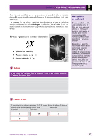 duce el número másico, que se representa con la letra A e indica la masa del
átomo. El número másico es igual al número de protones (p) más el de neu-
trones (n).
Los átomos de un mismo elemento (igual número atómico) y distinto
número másico se denominan isótopos. Por lo tanto, los isótopos de un ele-
mento tienen el mismo número de protones pero distinto número de neu-
trones.
Unidad 3: Las partículas y sus transformaciones
[57 ]Educación Secundaria para Personas Adultas
Si un átomo de Oxígeno tiene 8 protones, ¿cuál es su número atómico?
¿Cuántos electrones tiene?
El cloro tiene un número atómico Z=17. Si en un átomo de cloro el número
másico A=36, entonces este átomo tiene ____________ protones, ____________
neutrones y ____________ electrones.
16
19
17 18
Masa atómica
de un elemento
Si observas la tabla periódica
verás elementos como el
Cloro que tienen una masa
atómica no entera. ¿Cómo
puede ser eso si acabas de
estudiar que el número
másico es la suma del
número de protones más el
de neutrones y ambos son
enteros?
Esto se debe a que en la
naturaleza la mayoría de los
elementos se presentan
como una mezcla de
isótopos de composición fija,
de forma que, cuando damos
su masa atómica, realmente
estamos dando su masa
atómica media, en la que
ponderamos la masa de cada
isótopo presente con su
abundancia relativa.
Contesta
Completa el texto
 