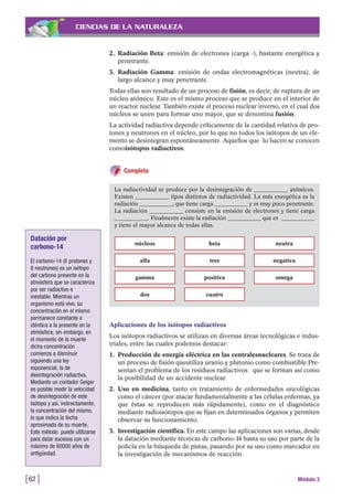 CIENCIAS DE LA NATURALEZA
2. Radiación Beta: emisión de electrones (carga -), bastante energética y
penetrante.
3. Radiación Gamma: emisión de ondas electromagnéticas (neutra), de
largo alcance y muy penetrante.
Todas ellas son resultado de un proceso de fisión, es decir, de ruptura de un
núcleo atómico. Este es el mismo proceso que se produce en el interior de
un reactor nuclear. También existe el proceso nuclear inverso, en el cual dos
núcleos se unen para formar uno mayor, que se denomina fusión.
La actividad radiactiva depende críticamente de la cantidad relativa de pro-
tones y neutrones en el núcleo, por lo que no todos los isótopos de un ele-
mento se desintegran espontáneamente. Aquellos que lo hacen se conocen
comoisótopos radiactivos.
Completa
[62 ] Módulo 3
La radiactividad se produce por la desintegración de ____________ atómicos.
Existen ____________ tipos distintos de radiactividad. La más energética es la
radiación ____________, que tiene carga ____________ y es muy poco penetrante.
La radiación ____________ consiste en la emisión de electrones y tiene carga
____________. Finalmente existe la radiación ____________ que es ____________
y tiene el mayor alcance de todas ellas.
núcleos
alfa
gamma
dos
beta
tres
positiva
cuatro
neutra
negativa
omega
Aplicaciones de los isótopos radiactivos
Los isótopos radiactivos se utilizan en diversas áreas tecnológicas e indus-
triales, entre las cuales podemos destacar:
1. Producción de energía eléctrica en las centralesnucleares. Se trata de
un proceso de fisión queutiliza uranio y plutonio como combustible.Pre-
sentan el problema de los residuos radiactivos que se forman así como
la posibilidad de un accidente nuclear.
2. Uso en medicina, tanto en tratamiento de enfermedades oncológicas
como el cáncer (por atacar fundamentalmente a las células enfermas, ya
que éstas se reproducen más rápidamente), como en el diagnóstico
mediante radioisótopos que se fijan en determinados órganos y permiten
observar su funcionamiento.
3. Investigación científica. En este campo las aplicaciones son varias, desde
la datación mediante técnicas de carbono-14 hasta su uso por parte de la
policía en la búsqueda de pistas, pasando por su uso como marcador en
la investigación de mecanismos de reacción.
Datación por
carbono-14
El carbono-14 (6 protones y
8 neutrones) es un isótopo
del carbono presente en la
atmósfera que se caracteriza
por ser radiactivo e
inestable. Mientras un
organismo está vivo, su
concentración en el mismo
permanece constante e
idéntica a la presente en la
atmósfera; sin embargo, en
el momento de la muerte
dicha concentración
comienza a disminuir
siguiendo una ley
exponencial, la de
desintegración radiactiva.
Mediante un contador Geiger
es posible medir la velocidad
de desintegración de este
isótopo y así, indirectamente,
la concentración del mismo,
lo que indica la fecha
aproximada de su muerte.
Este método puede utilizarse
para datar sucesos con un
máximo de 60000 años de
antigüedad.
 